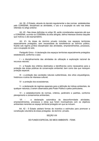 Art. 39 - O Estado, através do decreto regulamentar e das normas estabelecidas
pelo CONSEMA, disciplinará as atividades, o uso e a ocupação do solo nas áreas
referidas no artigo anterior.

     Art. 40 - Nas áreas definidas no artigo 38, serão consideradas especiais até que
o CONSEMA, ouvindo os CODEMAs da área atingida, defina Interesse diverso daquele
que motivou o ato expropriatório.

       Art. 41- As áreas de domínio privado incluídas nos espaços territoriais
especialmente protegidos, sem necessidade de transferência ao domínio público,
ficarão sob regime jurídico disciplinador das atividades, empreendimentos, processos,
uso e ocupação do solo.

      Parágrafo Único - A declaração dos espaços territoriais especialmente protegidos
estabelecerá, conforme o caso:

      I - o disciplinarmente das atividades de utilização e exploração racional de
recursos naturais;

      II - a fixação dos critérios destinados a identificá-los como necessários para a
proteção das áreas públicas de conservação ambiental, bem como das que mereçam
proteção especial;

        III - a proteção das cavidades naturais subterrâneas, dos sítios arqueológicos,
históricos e outros de interesse cultural;

      IV - a proteção dos ecossistemas;

      V - a declaração de regimes especiais para a definição de índices ambientais, de
qualquer natureza, a serem observados pelo Poder Público e pelos particulares;

      VI - o estabelecimento de normas, critérios, parâmetro e padrões, conforme
planejamento e zoneamentos ambientais;

      VII -        a declaração automática da desconformidade atividades,
empreendimentos, processos e obras que forem incompatíveis com os objetivos
ambientais inerentes ao espaço territorial protegido em que se incluam.

       Art. 42 - 0 Estado adotará formas de incentivo e estímulos para promover a
constituição voluntária de áreas protegidas de domínio privado.

                                     SEÇÃO VIII

                DO FUNDO ESPECIAL DE MEIO AMBIENTE - FEMA
 