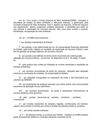 Art. 43 - Fica criado o Fundo Especial de Meio Ambiente(FEMA) vinculado à
Secretaria de Estado de Meio Ambiente e Recursos Hídricos, e gerenciado pelo
Conselho Estadual de Meio Ambiente, Com o objetivo de financiar, conforme dispuser
seu regulamento, planos, programas, projetos, pesquisas e atividades que visem ao
uso racional e sustentado de recursos naturais, bem como para auxiliar o controle,
fiscalização, recuperação do meio ambiente.


      Art. 44 - O FEMA será constituído:

      I - por dotação orçamentária do Estado;

       II - por parcela, a ser determinada por lei, da compensação financeira destinada
ao Estado, pela União, relativa ao resultado da exploração de recursos hídricos para
fins de geração de energia elétrica e de recursos minerais;

       III - por parcela a ser definida na forma da lei, do produto da cobrança pela
utilização de recursos hídricos, nos termos do dispositivo no § 2º do artigo 17 desta
lei;

      IV - pelo produto das multas por infrações às normas ambientais e expedição de
licenças ambientais;

      V - por recursos provenientes de parte da cobrança efetuada pela utilização
eventual ou continuada de unidades de conservação do Estado;

      VI - por dotações consignadas no orçamento da União e dos Municípios que
aderirem ao SISEMA;

      VII - por rendimentos de qualquer natureza, que venha auferir como remuneração
decorrente de aplicação de seu' patrim8nio;

      VIII - por recursos provenientes      de ajuda e cooperação internacionais de
acordos bilaterais entre governos;

      IX - pelo   produto   decorrente de   acordos,   convênios     ,contratos
e consórcios;

       X - por receitas resultantes de doações, legados, contribuições em dinheiro,
valores, bens móveis e imóveis que venha a receber de pessoas físicas ou jurídicas;

      XI - por outras receitas eventuais.

       § 1º - As pessoas físicas ou jurídicas que fizerem : doações ao FEMA poderão
gozar de benefícios relativos a ;impostos estaduais, previstos em lei.
 