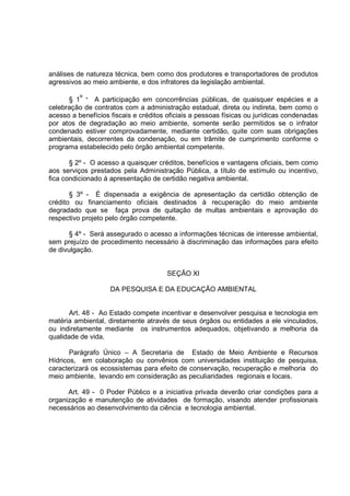 análises de natureza técnica, bem como dos produtores e transportadores de produtos
agressivos ao meio ambiente, e dos infratores da legislação ambiental.

      § 1º - A participação em concorrências públicas, de quaisquer espécies e a
celebração de contratos com a administração estadual, direta ou indireta, bem como o
acesso a benefícios fiscais e créditos oficiais a pessoas físicas ou jurídicas condenadas
por atos de degradação ao meio ambiente, somente serão permitidos se o infrator
condenado estiver comprovadamente, mediante certidão, quite com suas obrigações
ambientais, decorrentes da condenação, ou em trâmite de cumprimento conforme o
programa estabelecido pelo órgão ambiental competente.

       § 2º - O acesso a quaisquer créditos, benefícios e vantagens oficiais, bem como
aos serviços prestados pela Administração Pública, a título de estímulo ou incentivo,
fica condicionado à apresentação de certidão negativa ambiental.

       § 3º - É dispensada a exigência de apresentação da certidão obtenção de
crédito ou financiamento oficiais destinados à recuperação do meio ambiente
degradado que se faça prova de quitação de multas ambientais e aprovação do
respectivo projeto pelo órgão competente.

      § 4º - Será assegurado o acesso a informações técnicas de interesse ambiental,
sem prejuízo de procedimento necessário à discriminação das informações para efeito
de divulgação.


                                       SEÇÃO XI

                    DA PESQUISA E DA EDUCAÇÃO AMBIENTAL


       Art. 48 - Ao Estado compete incentivar e desenvolver pesquisa e tecnologia em
matéria ambiental, diretamente através de seus órgãos ou entidades a ele vinculados,
ou indiretamente mediante os instrumentos adequados, objetivando a melhoria da
qualidade de vida.

       Parágrafo Único – A Secretaria de Estado de Meio Ambiente e Recursos
Hídricos, em colaboração ou convênios com universidades instituição de pesquisa,
caracterizará os ecossistemas para efeito de conservação, recuperação e melhoria do
meio ambiente, levando em consideração as peculiaridades regionais e locais.

      Art. 49 - 0 Poder Público e a iniciativa privada deverão criar condições para a
organização e manutenção de atividades de formação, visando atender profissionais
necessários ao desenvolvimento da ciência e tecnologia ambiental.
 