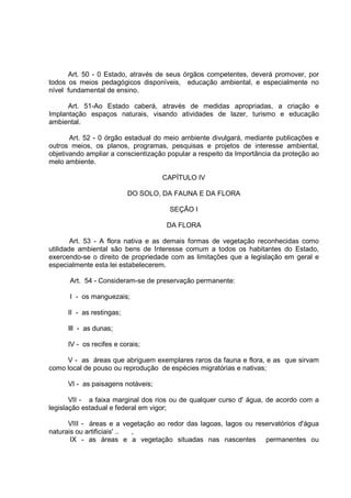 Art. 50 - 0 Estado, através de seus órgãos competentes, deverá promover, por
todos os meios pedagógicos disponíveis, educação ambiental, e especialmente no
nível fundamental de ensino.

      Art. 51-Ao Estado caberá, através de medidas apropriadas, a criação e
Implantação espaços naturais, visando atividades de lazer, turismo e educação
ambiental.

       Art. 52 - 0 órgão estadual do meio ambiente divulgará, mediante publicações e
outros meios, os planos, programas, pesquisas e projetos de interesse ambiental,
objetivando ampliar a conscientização popular a respeito da Importância da proteção ao
melo ambiente.

                                    CAPÍTULO IV

                           DO SOLO, DA FAUNA E DA FLORA

                                      SEÇÃO I

                                     DA FLORA

        Art. 53 - A flora nativa e as demais formas de vegetação reconhecidas como
utilidade ambiental são bens de Interesse comum a todos os habitantes do Estado,
exercendo-se o direito de propriedade com as limitações que a legislação em geral e
especialmente esta lei estabelecerem.

      Art. 54 - Consideram-se de preservação permanente:

      I - os manguezais;

      II - as restingas;

      Ill - as dunas;

      IV - os recifes e corais;

     V - as áreas que abriguem exemplares raros da fauna e flora, e as que sirvam
como local de pouso ou reprodução de espécies migratórias e nativas;

      VI - as paisagens notáveis;

       VII - a faixa marginal dos rios ou de qualquer curso d' água, de acordo com a
legislação estadual e federal em vigor;

      VIII - áreas e a vegetação ao redor das lagoas, lagos ou reservatórios d'água
naturais ou artificiais' .. ,
       IX - as áreas e a vegetação situadas nas nascentes permanentes ou
 