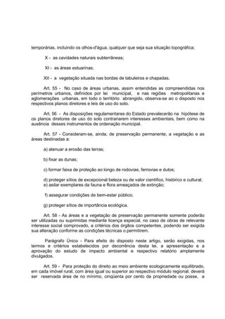 temporárias, incluindo os olhos-d'água, qualquer que seja sua situação topográfica;

      X - as cavidades naturais subterrâneas;

      XI - as áreas estuarinas;

      XII - a vegetação situada nas bordas de tabuleiros e chapadas.

      Art. 55 - No caso de áreas urbanas, assim entendidas as compreendidas nos
perímetros urbanos, definidos por lei municipal, e nas regiões metropolitanas e
aglomerações urbanas, em todo o território abrangido, observa-se ao o disposto nos
respectivos planos diretores e leis de uso do solo.

      Art. 56 - As disposições regulamentares do Estado prevalecerão na hipótese de
os planos diretores de uso do solo contrariarem interesses ambientais, bem como na
ausência desses instrumentos de ordenação municipal.

      Art. 57 - Consideram-se, ainda, de preservação permanente, a vegetação e as
áreas destinadas a:

      a) atenuar a erosão das terras;

      b) fixar as dunas;

      c) formar faixa de proteção ao longo de rodovias, ferrovias e dutos;

      d) proteger sítios de excepcional beleza ou de valor cientifico, histórico e cultural;
      e) asilar exemplares da fauna e flora ameaçados de extinção;

      f) assegurar condições de bem-estar público;

      g) proteger sítios de importância ecológica.

       Art. 58 - As áreas e a vegetação de preservação permanente somente poderão
ser utilizadas ou suprimidas mediante licença especial, no caso de obras de relevante
interesse social comprovado, a critérios dos órgãos competentes, podendo ser exigida
sua alteração conforme as condições técnicas o permitirem.

       Parágrafo Único - Para efeito do disposto neste artigo, serão exigidas, nos
termos e critérios estabelecidos por decorrência desta lei, a apresentação e a
aprovação do estudo de impacto ambiental e respectivo relatório amplamente
divulgados.

     Art. 59 - Para proteção do direito ao meio ambiente ecologicamente equilibrado,
em cada imóvel rural, com área igual ou superior ao respectivo módulo regional, deverá
ser reservada área de no mínimo, cinqüenta por cento da propriedade ou posse, a
 