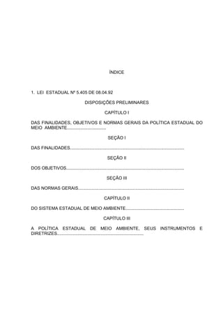ÍNDICE



1. LEI ESTADUAL Nº 5.405 DE 08.04.92

                                      DISPOSIÇÕES PRELIMINARES

                                                    CAPÍTULO I

DAS FINALIDADES, OBJETIVOS E NORMAS GERAIS DA POLÍTICA ESTADUAL DO
MEIO AMBIENTE................................

                                                       SEÇÃO I

DAS FINALIDADES..............................................................................................

                                                      SEÇÃO II

DOS OBJETIVOS.................................................................................................

                                                      SEÇÃO III

DAS NORMAS GERAIS.......................................................................................

                                                    CAPÍTULO II

DO SISTEMA ESTADUAL DE MEIO AMBIENTE................................................

                                                   CAPÍTULO III

A POLÍTICA ESTADUAL DE MEIO AMBIENTE, SEUS INSTRUMENTOS E
DIRETRIZES.......................................................................
 