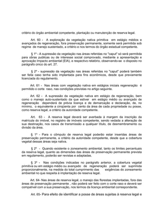 critério do órgão ambiental competente, plantação ou manutenção de reserva legal.

      Art. 60 - A exploração da vegetação nativa primitiva em estágio médios e
avançados de regeneração, fora preservação permanente, somente será permitida sob
regime de manejo sustentado, a critério e nos termos do órgão estadual competente.

      § 1º - A supressão da vegetação nas áreas referidas no "caput" só será permitida
para obras publicas ou de interesse social comprovado, mediante a apresentação e
aprovação Impacto ambiental (EIA), e respectivo relatório, observando-se o disposto no
parágrafo único do art. 27.

        § 2º - supressão da vegetação nas áreas referidas no "caput" poderá também
ser feita caso tenha sido implantada para fins econômicos, desde que previamente
licenciada do regulamento.

      Art. 61 - Nas áreas com vegetação nativa em estágios iniciais regeneração é
permitido o corte raso, nas condições previstas no artigo seguinte.

     Art. 62 - A supressão da vegetação nativa em estágio de regeneração, bem
como o manejo auto-sustentado da que estiver em estágio médio ou avançado de
regeneração dependerá de prévia licença e de demarcação e declaração, de, no
mínimo, o equivalente a cinqüenta por cento da área de cada propriedade ou posse,
como reserva legal, a critério da autoridade competente.

       Art. 63 - A reserva legal deverá ser averbada à margem da inscrição da
matrícula do imóvel, no registro de imóveis competente, sendo vedada a alteração de
sua destinação, nos casos de transmissão a qualquer título, de desmembramento ou
divisão da área.

      § 1º - Para o cômputo de reserva legal poderão estar inseridas áreas de
preservação permanente, a critério da autoridade competente, desde que a cobertura
vegetal dessas áreas seja nativa.

      § 2º - Quando existente o zoneamento ambiental, tanto os limites percentuais
da reserva legal, quanto as dimensões das áreas de preservação permanente prevista
em regulamento, poderão ser revistas e adaptadas.

        § 3º - Nas condições indicadas no parágrafo anterior, a cobertura vegetal
primitiva ou em estágio médio ou avançado de regeneração poderá ser suprimida
proporcionalmente, na medida do total cumprimento das     exigências do zoneamento
ambiental no que respeita à implantação de reserva legal.

      Art. 64- Nas áreas de reserva legal, o manejo das florestas implantadas, fora das
áreas de preservação permanente , não poderá ser feito com o corte raso e deverá ser
compatível com a sua preservação, nos termos da licença ambiental correspondente.

      Art. 65- Para efeito de identificar a posse de áreas sujeitas à reserva legal e
 