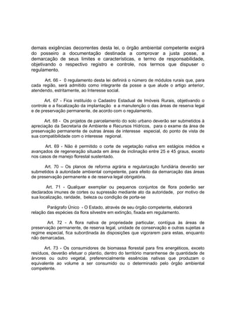 demais exigências decorrentes desta lei, o órgão ambiental competente exigirá
do posseiro a documentação destinada a comprovar a justa posse, a
demarcação de seus limites e características, e termo de responsabilidade,
objetivando o respectivo registro e controle, nos termos que dispuser o
regulamento.

      Art. 66 - 0 regulamento desta lei definirá o número de módulos rurais que, para
cada região, será admitido como integrante da posse a que alude o artigo anterior,
atendendo, estritamente, ao Interesse social.

       Art. 67 - Fica instituído o Cadastro Estadual de Imóveis Rurais, objetivando o
controle e a fiscalização da implantação e a manutenção o das áreas de reserva legal
e de preservação permanente, de acordo com o regulamento.

      Art. 68 - Os projetos de parcelamento do solo urbano deverão ser submetidos à
apreciação da Secretaria de Ambiente e Recursos Hídricos, para o exame da área de
preservação permanente de outras áreas de interesse especial, do ponto de vista de
sua compatibilidade com o interesse regional.

      Art. 69 - Não é permitido o corte de vegetação nativa em estágios médios e
avançados de regeneração situada em área de inclinação entre 25 e 45 graus, exceto
nos casos de manejo florestal sustentado.

      Art. 70 – Os planos de reforma agrária e regularização fundiária deverão ser
submetidos à autoridade ambiental competente, para efeito da demarcação das áreas
de preservação permanente e de reserva legal obrigatória.

       Art. 71 - Qualquer exemplar ou pequenos conjuntos de flora poderão ser
declarados imunes de cortes ou supressão mediante ato da autoridade, por motivo de
sua localização, raridade, beleza ou condição de porta-se

        Parágrafo Único - O Estado, através de seu órgão competente, elaborará
relação das espécies da flora silvestre em extinção, fixada em regulamento.

        Art. 72 - A flora nativa de propriedade particular, contígua às áreas de
preservação permanente, de reserva legal, unidade de conservação e outras sujeitas a
regime especial, fica subordinada às disposições que vigorarem para estas, enquanto
não demarcadas.

      Art. 73 - Os consumidores de biomassa florestal para fins energéticos, exceto
resíduos, deverão efetuar o plantio, dentro do território maranhense de quantidade de
árvores ou outro vegetal, preferencialmente essências nativas que produzam o
equivalente ao volume a ser consumido ou o determinado pelo órgão ambiental
competente.
 