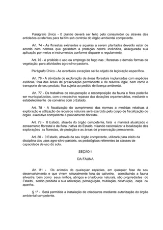 Parágrafo Único - 0 plantio deverá ser feito pelo consumidor ou através das
entidades existentes para tal fim sob controle do órgão ambiental competente.

       Art. 74 - As florestas existentes e aquelas a serem plantadas deverão estar de
acordo com normas que garantam a proteção contra incêndios, assegurada sua
aplicação por meios e instrumentos conforme dispuser o regulamento.

      Art. 75 - é proibido o uso ou emprego de fogo nas ; florestas e demais formas de
vegetação, para atividades agro-silvo-pastoris.

      Parágrafo Único - As eventuais exceções serão objeto da legislação específica.

       Art. 76 - A atividade de exploração de áreas florestais implantadas com espécies
exóticas, fora das áreas de preservação permanente e de reserva legal, bem como o
transporte de seu produto, fica sujeita ao pedido de licença ambiental.

      Art. 77 - Os trabalhos de recuperação e recomposição da fauna e flora poderão
ser municipalizados, com o respectivo repasse das dotações orçamentárias, mediante o
estabelecimento de convênio com o Estado.

      Art. 78 - A fiscalização do cumprimento das normas a medidas relativas à
exploração e utilização de recursos naturais será exercida pelo corpo de fiscalização do
órgão executivo competente e policiamento florestal.

      Art. 79 - 0 Estado, através do órgão competente, fará e manterá atualizado o
zoneamento florestal e da flora nativa do Estado, visando racionalizar a localização das
explorações as florestas, de proteção e as áreas de preservação permanente.

       Art. 80 - 0 Estado, através de seu órgão competente, utilizará para efeito da
disciplina dos usos agro-silvo-pastoris, os pedológicos referentes às classes de
capacidade de uso do solo.

                                       SEÇÃO II

                                       DA FAUNA


        Art. 81 - Os animais de quaisquer espécies, em qualquer fase de seu
desenvolvimento e que vivem naturalmente fora do cativeiro, constituindo a fauna
silvestre, bem como seus ninhos, abrigos e criadouros naturais, são propriedades do
Estado, sendo proibida a sua utilização, perseguição, mutilação, destruição, caça ou
apanha.

     § 1º - Será permitida a instalação de criadouros mediante autorização do órgão
ambiental competente.
 