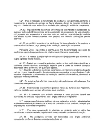 § 2º - Para a instalação e manutenção de criadouros será permitida, conforme o
regulamento, a apanha de animais da fauna silvestre, dentro de rigoroso controle e
segundo critérios técnicos e científicos estabelecidos pelo órgão ambiental competente.

      Art. 82 - O perecimento de animais silvestres pelo uso indireto de agrotóxicos ou
qualquer outra substância química será considerado ato degradador da vida silvestre,
obrigando-se seu responsável a promover todas as medidas para eliminação imediata
dos efeitos nocivos correspondentes, sem prejuízo das demais cominações penais
cabíveis.

      Art. 83 - é proibido o comércio de espécimes da fauna silvestre e de produtos e
objetos oriundos da sua caça, perseguição, mutilação, destruição ou apanha.

      Parágrafo Único - é permitida a apanha, para fins de alimentação e pesquisa de
espécimes e produtos provenientes de criadouros devidamente legalizados.

       Art. 84 - é vedada qualquer tipo de divulgação e propaganda que estimule ou
sugira a prática do ato de caça.

       Art. 85 - Poderá ser concedida a cientista, pertencente a instituições científicas, e
conforme critérios técnicos, autorização especial para a coleta de material zoológico
destinados a fins científicos, em quaisquer épocas.
       §1º - Quando se tratar de cientistas estrangeiros, devidamente credenciados pelo
país de origem, deverá o pedido de autorização ser aprovado e encaminhado ao órgão
estadual competente, por intermédio de instituição científica oficial do País, observada a
legislação federal pertinente.

     § 2º - As autorizações referidas neste artigo não poderão ser utilizadas para fins
comerciais ou esportivos.

      Art. 86 - Fica instituído o cadastro de pessoas físicas ou Jurídicas que negociem,
na forma desta lei, com animais silvestres e seus produtos.

       Art. 87 - 0 comércio com animais silvestres e seus produtos deverá ser
autorizado, na forma do regulamento, pelo órgão ambiental competente.

       § 1º - As pessoas físicas ou jurídicas, de que trata artigo anterior, são obrigadas
a apresentar declaração de estoque e prova de procedência dos produtos, sempre que
exigidas pela autoridade competente.

       § 2º - Pelo não cumprimento do disposto no parágrafo anterior, além das
penalidades previstas nesta lei, sujeitar-se-á o responsável à perda da autorização.

     Art. 88 - Os zoológicos deverão ser licenciados pelo órgão ambiental
competente, conforme dispuser o regulamento desta lei.
 