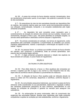 Art. 89 - A posse dos animais da fauna silvestre nacional, domesticados, deve
ser devidamente comprovada, quanto, à sua origem, não podendo o possuidor ter mais
de dois exemplares.

      § 1º - Os possuidores de mais de dois exemplares deverão ser depositários fiéis
do restante, não podendo repô-los após sua morte, sendo terminantemente proibida a
sua utilização, comercialização, transporte, e as exceções estabelecidas pelo órgão
ambiental competente.

      § 2º -       Ao depositário fiel será concedido prazo necessário para o
condicionamento da situação de cativeiro dos animais sob sua custódia, inclusive com
aninhamento, tatuagem e findo o qual, não sendo atendidas as condições exigidas, os
animais serão apreendidos e destinados conforme dispuser o regulamento.

       § 3º - Os animais considerados em extinção, nos termos do regulamento, serão
apreendidos pela autoridade competente e encaminhados às entidades que possam
mantê-los adequadamente, visando a reprodução e reintrodução da espécie no seu "
habitat " original.

       Art. 90 - As pessoas físicas ou jurídicas que mantêm animais da fauna silvestre
em cativeiro, sem comprovar a procedência, terão os animais apreendidos, sem
prejuízo das cominações legais cabíveis.
       Art. 91 - 0 órgão ambiental competente elaborará a relação das espécies da
fauna silvestre em extinção, no prazo fixado em regulamento.

                                     SEÇÃO III

                         DA FAUNA E FLORA AQUÁTICAS


      Art. 92 - Para efeito desta lei, a fauna e a flora aquáticas são compostas por
animais e vegetais que têm na água o seu normal ou mais freqüente meio de vida,
sejam eles de ocorrência natural cultivados ou provenientes de criadouros.

      Art. 93 - A utilização da fauna e flora aquática pode ser efetuada através da
pesca ou coleta com fins comerciais, desportivos e científicos, conforme dispuser o
regulamento.

       Art. 94 - As comunidades pesqueiras tradicionais, que exercem a pesca de forma
artesanal, serão consideradas na sua peculiaridade, objetivando a regulação e defesa
dos interesses profissionais pesqueiros de seus membros, especialmente no que
respeita às condições de produção e' garantia de mercado para assegurar sua
subsistência.

      Art. 95 - As embarcações de pesca motorizadas, além do cumprimento das
exigências das autoridades federais, deverão estar registradas pelo órgão ambiental
competentes e sujeitas às condições por este estabelecidas, conforme o regulamento.
 