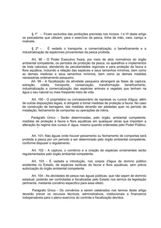 § 1º - Ficam excluídos das proibições previstas nos Incisos I e VI deste artigo
os pescadores que utilizem, para o exercício da pesca, Iinha de mão, vara, caniço e
molinete.

       § 2º -     É vedado o transporte, a comercialização, o beneficamente e a
industrialização de espécimes provenientes da pesca proibida.

       Art. 98 - O Poder Executivo fixará, por meio de atos normativos do órgão
ambiental competente, os períodos de proibição da pesca, os aparelhos e implementos
de toda natureza, atendendo às peculiaridades regionais e para proteção da fauna e
flora aquática, incluindo a relação das espécies e seus tamanhos mínimos, bem como
as demais medicies e seus tamanhos mínimos, bem como as demais medidas
necessárias ordenamento pesqueiro.
       Art. 99 - A fiscalização da atividade pesqueira abrangerá as fases de captura,
extração,     coleta,   transporte,    conservação,   transformação    beneficamento,
industrialização e comercialização das espécies animais e vegetais que tenham na
água o seu natural ou mais freqüente meio de vida.

       Art. 100 - O proprietário ou concessionário de represas ou cursos d'água, além
de outras disposições legais, é obrigado a tomar medidas de proteção à fauna. No caso
de construção de barragens, tais medidas deverão ser adotadas quer no período de
instalação, fechamento de comportas ou operações de rotina.

       Parágrafo Único - Serão determinadas, pelo órgão; ambiental competente,
medidas de proteção à fauna e flora aquáticas em quaisquer obras que importem a
alteração do regime dos cursos d’ água, mesmo quando ordenadas pelo Poder Público.
           '

       Art. 101- Nas águas onde houver peixamento ou fechamento de comportas será
proibida a pesca por um período a ser determinado pelo órgão ambiental competente,
conforme dispuser o regulamento.

      Art. 102 - A captura, o comércio e a criação de espécies ornamentais serão
regulamentados pelo órgão ambiental competente.

       Art. 103 - É vedada a introdução, nos corpos d'água de domino público
existentes no Estado, de espécies exóticas da fauna e flora aquáticas, sem prévia
autorização do órgão ambiental competente.

       Art. 104 - As atividades de pesca nas águas públicas, que não sejam de domínio
estadual, poderão ser controladas e fiscalizadas pelo Estado nos termos da legislação
pertinente, mediante convênio especifico para esse efeito.

       Parágrafo Único - Os convênios a serem celebrados nos termos deste artigo
deverão prever os recursos técnicos, administrativos, institucionais e financeiros
indispensáveis para o pleno exercício do controle e fiscalização devidos.
 