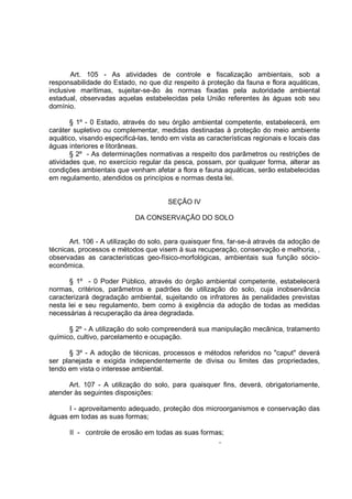 Art. 105 - As atividades de controle e fiscalização ambientais, sob a
responsabilidade do Estado, no que diz respeito à proteção da fauna e flora aquáticas,
inclusive marítimas, sujeitar-se-ão às normas fixadas pela autoridade ambiental
estadual, observadas aquelas estabelecidas pela União referentes às águas sob seu
domínio.

       § 1º - 0 Estado, através do seu órgão ambiental competente, estabelecerá, em
caráter supletivo ou complementar, medidas destinadas à proteção do meio ambiente
aquático, visando especificá-las, tendo em vista as características regionais e locais das
águas interiores e litorâneas.
       § 2º - As determinações normativas a respeito dos parâmetros ou restrições de
atividades que, no exercício regular da pesca, possam, por qualquer forma, alterar as
condições ambientais que venham afetar a flora e fauna aquáticas, serão estabelecidas
em regulamento, atendidos os princípios e normas desta lei.


                                       SEÇÃO IV

                            DA CONSERVAÇÃO DO SOLO


       Art. 106 - A utilização do solo, para quaisquer fins, far-se-á através da adoção de
técnicas, processos e métodos que visem à sua recuperação, conservação e melhoria, ,
observadas as características geo-físico-morfológicas, ambientais sua função sócio-
econômica.

      § 1º - 0 Poder Público, através do órgão ambiental competente, estabelecerá
normas, critérios, parâmetros e padrões de utilização do solo, cuja inobservância
caracterizará degradação ambiental, sujeitando os infratores às penalidades previstas
nesta lei e seu regulamento, bem como à exigência da adoção de todas as medidas
necessárias à recuperação da área degradada.

      § 2º - A utilização do solo compreenderá sua manipulação mecânica, tratamento
químico, cultivo, parcelamento e ocupação.

      § 3º - A adoção de técnicas, processos e métodos referidos no "caput" deverá
ser planejada e exigida independentemente de divisa ou limites das propriedades,
tendo em vista o interesse ambiental.

      Art. 107 - A utilização do solo, para quaisquer fins, deverá, obrigatoriamente,
atender às seguintes disposições:

      I - aproveitamento adequado, proteção dos microorganismos e conservação das
águas em todas as suas formas;

      II - controle de erosão em todas as suas formas;
                                                    ,
 