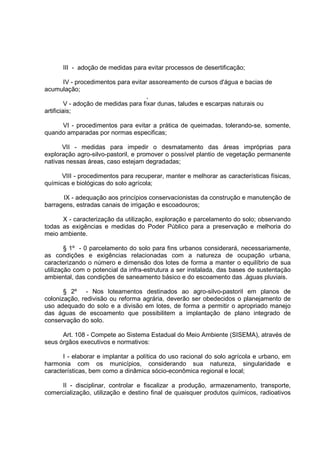 III - adoção de medidas para evitar processos de desertificação;

         IV - procedimentos para evitar assoreamento de cursos d'água e bacias de
acumulação;
                                       ,
         V - adoção de medidas para fixar dunas, taludes e escarpas naturais ou
artificiais;

     VI - procedimentos para evitar a prática de queimadas, tolerando-se, somente,
quando amparadas por normas especificas;

      VII - medidas para impedir o desmatamento das áreas impróprias para
exploração agro-silvo-pastoril, e promover o possível plantio de vegetação permanente
nativas nessas áreas, caso estejam degradadas;

      VIII - procedimentos para recuperar, manter e melhorar as características físicas,
químicas e biológicas do solo agrícola;

      IX - adequação aos princípios conservacionistas da construção e manutenção de
barragens, estradas canais de irrigação e escoadouros;

      X - caracterização da utilização, exploração e parcelamento do solo; observando
todas as exigências e medidas do Poder Público para a preservação e melhoria do
meio ambiente.

        § 1º - 0 parcelamento do solo para fins urbanos considerará, necessariamente,
as condições e exigências relacionadas com a natureza de ocupação urbana,
caracterizando o número e dimensão dos lotes de forma a manter o equilíbrio de sua
utilização com o potencial da infra-estrutura a ser instalada, das bases de sustentação
ambiental, das condições de saneamento básico e do escoamento das .águas pluviais.

       § 2º - Nos loteamentos destinados ao agro-silvo-pastoril em planos de
colonização, redivisão ou reforma agrária, deverão ser obedecidos o planejamento de
uso adequado do solo e a divisão em lotes, de forma a permitir o apropriado manejo
das águas de escoamento que possibilitem a implantação de plano integrado de
conservação do solo.

      Art. 108 - Compete ao Sistema Estadual do Meio Ambiente (SISEMA), através de
seus órgãos executivos e normativos:

      I - elaborar e implantar a política do uso racional do solo agrícola e urbano, em
harmonia com os municípios, considerando sua natureza, singularidade e
características, bem como a dinâmica sócio-econômica regional e local;

     II - disciplinar, controlar e fiscalizar a produção, armazenamento, transporte,
comercialização, utilização e destino final de quaisquer produtos químicos, radioativos
 