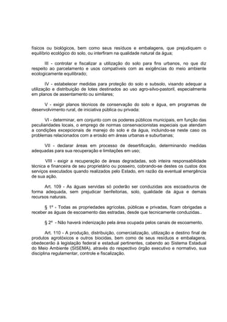 físicos ou biológicos, bem como seus resíduos e embalagens, que prejudiquem o
equilíbrio ecológico do solo, ou interfiram na qualidade natural da água;

       III - controlar e fiscalizar a utilização do solo para fins urbanos, no que diz
respeito ao parcelamento e usos compatíveis com as exigências do meio ambiente
ecologicamente equilibrado;

        IV - estabelecer medidas para proteção do solo e subsolo, visando adequar a
utilização e distribuição de lotes destinados ao uso agro-silvo-pastoril, especialmente
em planos de assentamento ou similares;

     V - exigir planos técnicos de conservação do solo e água, em programas de
desenvolvimento rural, de iniciativa pública ou privada:

       VI - determinar, em conjunto com os poderes públicos municipais, em função das
peculiaridades locais, o emprego de normas conservacionistas especiais que atendam
a condições excepcionais de manejo do solo e da água, incluindo-se neste caso os
problemas relacionados com a erosão em áreas urbanas e suburbanas;

     VII - declarar áreas em processo de desertificação, determinando medidas
adequadas para sua recuperação e limitações em uso;

       VIII - exigir a recuperação de áreas degradadas, sob inteira responsabilidade
técnica e financeira de seu proprietário ou posseiro, cobrando-se destes os custos dos
serviços executados quando realizados pelo Estado, em razão da eventual emergência
de sua ação.

      Art. 109 - As águas servidas só poderão ser conduzidas aos escoadouros de
forma adequada, sem prejudicar benfeitorias, solo, qualidade da água e demais
recursos naturais.

      § 1º - Todas as propriedades agrícolas, públicas e privadas, ficam obrigadas a
receber as águas de escoamento das estradas, desde que tecnicamente conduzidas..

      § 2º - Não haverá indenização pela área ocupada pelos canais de escoamento.

        Art. 110 - A produção, distribuição, comercialização, utilização e destino final de
produtos agrotóxicos e outros biocidas, bem como de seus resíduos e embalagens,
obedecerão à legislação federal e estadual pertinentes, cabendo ao Sistema Estadual
do Meio Ambiente (SISEMA), através do respectivo órgão executivo e normativo, sua
disciplina regulamentar, controle e fiscalização.
 
