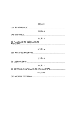 SEÇÃO I

DOS INSTRUMENTOS........................................................................................

                                                        SEÇÃO II

DAS DIRETRIZES................................................................................................

                                                        SEÇÃO III

DO PLANEJAMENTO E ZONEAMENTO
AMBIENTAIS........................................................................................................


                                                        SEÇÃO IV

DOS IMPACTOS AMBIENTAIS ..........................................................................


                                                        SEÇÃO V

DO LICENCIAMENTO..........................................................................................

                                                        SEÇÃO VI

DO CONTROLE, MONITORAMENTO E FISCALIZAÇÃO...................................

                                                       SEÇÃO VII

DAS ÁREAS DE PROTEÇÃO..............................................................................
 