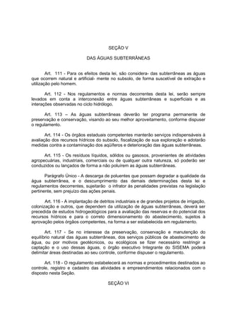 SEÇÃO V

                            DAS ÁGUAS SUBTERRÂNEAS


        Art. 111 - Para os efeitos desta lei, são considera- das subterrâneas as águas
que ocorrem natural e artificial- mente no subsolo, de forma suscetível de extração e
utilização pelo homem.

       Art. 112 - Nos regulamentos e normas decorrentes desta lei, serão sempre
levados em conta a interconexão entre águas subterrâneas e superficiais e as
interações observadas no ciclo hidrólogo.

      Art. 113 – As águas subterrâneas deverão ter programa permanente de
preservação e conservação, visando ao seu melhor aproveitamento, conforme dispuser
o regulamento.

       Art. 114 - Os órgãos estaduais competentes manterão serviços indispensáveis à
avaliação dos recursos hídricos do subsolo, fiscalização de sua exploração e adotarão
medidas contra a contaminação dos aqüíferos e deterioração das águas subterrâneas.

      Art. 115 - Os resíduos líquidos, sólidos ou gasosos, provenientes de atividades
agropecuárias, industriais, comerciais ou de qualquer outra natureza, só poderão ser
conduzidos ou lançados de forma a não poluírem as águas subterrâneas.

       Parágrafo Único - A descarga de poluentes que possam degradar a qualidade da
água subterrânea, e o descumprimento das demais determinações desta lei e
regulamentos decorrentes, sujeitarão o infrator às penalidades previstas na legislação
pertinente, sem prejuízo das ações penais.

       Art. 116 - A implantação de detritos industriais e de grandes projetos de irrigação,
colonização e outros, que dependem da utilização de águas subterrâneas, deverá ser
precedida de estudos hidrogeológicos para a avaliação das reservas e do potencial dos
recursos hídricos e para o correto dimensionamento do abastecimento, sujeitos à
aprovação pelos órgãos competentes, na forma a ser estabelecida em regulamento.

       Art. 117 - Se no interesse da preservação, conservação e manutenção do
equilíbrio natural das águas subterrâneas, dos serviços públicos de abastecimento de
água, ou por motivos geotécnicos, ou ecológicos se fizer necessário restringir a
captação e o uso dessas águas, o órgão executivo Integrante do SISEMA poderá
delimitar áreas destinadas ao seu controle, conforme dispuser o regulamento.

       Art. 118 - O regulamento estabelecerá as normas e procedimentos destinados ao
controle, registro e cadastro das atividades e empreendimentos relacionados com o
disposto nesta Seção.

                                        SEÇÃO VI
 