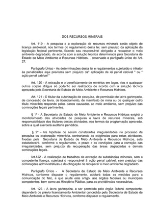 DOS RECURSOS MINERAIS

       Art. 119 - A pesquisa e a exploração de recursos minerais serão objeto de
licença ambiental, nos termos do regulamento desta lei, sem prejuízo da aplicação da
legislação federal pertinente, ficando seu responsável obrigado a recuperar o meio
ambiente degradado, de acordo com a solução técnica determinada pela Secretaria de
Estado de Meio Ambiente e Recursos Hídricos, , observado o parágrafo único do Art.
27.

      Parágrafo Único - As determinações desta lei e regulamentos sujeitarão o infrator
às penalidades aqui previstas sem prejuízo da" aplicação da lei penal cabível " ou "
ação penal cabível "

      Art. 120 - A extração e o beneficiamente de minérios em lagos, rios e quaisquer
outros corpos d'água só poderão ser realizados de acordo com a solução técnica
aprovada pela Secretaria de Estado de Meio Ambiente e Recursos Hídricos.

        Art. 121 - O titular da autorização de pesquisa, de permissão de lavra garimparia,
de concessão de lavra, de licenciamento, de manifesto de mina ou de qualquer outro
título minerário responde pelos danos causados ao meio ambiente, sem prejuízo das
cominações legais pertinentes.

       § 1º - A Secretaria de Estado de Meio Ambiente e Recursos Hídricos exigirá o
monitoramento das atividades de pesquisa e lavra de recursos minerais, sob
responsabilidade dos titulares destas atividades, nos termos da programação aprovada,
sobre a qual exercerá auditoria periódica.

        § 2º - Na hipótese de serem constatadas irregularidades no processo de
pesquisa ou exploração minerária, contrariando as exigências para estas atividades,
fixadas pela Secretaria de Estado de Meio Ambiente e Recursos Hídricos, esta
estabelecerá, conforme o regulamento, o prazo e as condições para a correção das
irregularidades, sem prejuízo da recuperação das áreas degradadas e demais
cominações legais.

      Art.122 - A realização de trabalhos de extração de substâncias minerais, sem a
competente licença, sujeitará o responsável á ação penal cabível, sem prejuízo das
cominações administrativas e da obrigação de recuperar o meio ambiente degradado.

       Parágrafo Único -  A Secretaria de Estado de Meio Ambiente e Recursos
Hídricos, conforme dispuser o regulamento, adotará todas as medidas para a
comunicação do fato, a que alude este artigo, aos órgãos federais ou municipais
competentes, bem como ao Ministério Público, para as providências necessárias.

      Art. 123 - A lavra garimpeira, a ser permitida pelo órgão federal competente,
dependerá de prévio licenciamento Ambiental concedido pela Secretaria de Estado de
Meio Ambiente e Recursos Hídricos, conforme dispuser o regulamento.
 