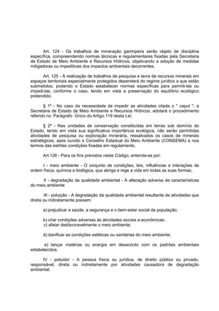 Art. 124 - Os trabalhos de mineração garimpeira serão objeto de disciplina
específica, compreendendo normas técnicas e regulamentares fixadas pela Secretaria
de Estado de Meio Ambiente e Recursos Hídricos, objetivando a adoção de medidas
mitigadoras ou impeditivas dos impactos ambientais decorrentes.

      Art. 125 - A realização de trabalhos de pesquisa e lavra de recursos minerais em
espaços territoriais especialmente protegidos dependerá do regime jurídico a que estão
submetidos, podendo o Estado estabelecer normas específicas para permiti-las ou
impedi-las, conforme o caso, tendo em vista a preservação do equilíbrio ecológico
pretendido.

       § 1º - No caso da necessidade de impedir as atividades citada o " caput ", a
Secretaria de Estado de Meio Ambiente e Recursos Hídricos, adotará o procedimento
referido no Parágrafo Único do Artigo.119 desta Lei.

       § 2º - Nas unidades de conservação constituídas em terras sob domínio do
Estado, tendo em vista sua significativa importância ecológica, não serão permitidas
atividades de pesquisa ou exploração minerária, ressalvados os casos de minerais
estratégicos, após ouvido o Conselho Estadual do Meio Ambiente (CONSEMA) e nos
termos das estritas condições fixadas em regulamento.

      Art.126 - Para os fins previstos neste Código, entende-se por:

      I - meio ambiente - O conjunto de condições, leis, influências e interações de
ordem física, química e biológica, que abriga e rege a vida em todas as suas formas;

      II - degradação da qualidade ambiental - A alteração adversa de características
do meio ambiente

        III - poluição - A degradação da qualidade ambiental resultante de atividades que
direta ou indiretamente possam:

      a) prejudicar a saúde, a segurança e o bem-estar social da população;

      b) criar condições adversas às atividades sociais e econômicas;
      c) afetar desfavoravelmente o meio ambiente;

      d) danificar as condições estéticas ou sanitárias do meio ambiente;

       e) lançar matérias ou energia em desacordo com os padrões ambientais
estabelecidos.

      IV - poluidor - A pessoa física ou jurídica, de direito público ou privado,
responsável, direta ou indiretamente por atividades causadora de degradação
ambiental.
 