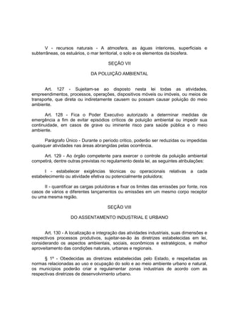 V - recursos naturais - A atmosfera, as águas interiores, superficiais e
subterrâneas, os estuários, o mar territorial, o solo e os elementos da biosfera.

                                       SEÇÃO VII

                              DA POLUIÇÃO AMBIENTAL


      Art. 127 - Sujeitam-se ao disposto nesta lei todas as atividades,
empreendimentos, processos, operações, dispositivos móveis ou imóveis, ou meios de
transporte, que direta ou indiretamente causem ou possam causar poluição do meio
ambiente.

       Art. 128 - Fica o Poder Executivo autorizado a determinar medidas de
emergência a fim de evitar episódios críticos de poluição ambiental ou impedir sua
continuidade, em casos de grave ou iminente risco para saúde pública e o meio
ambiente.

      Parágrafo Único - Durante o período critico, poderão ser reduzidas ou impedidas
quaisquer atividades nas áreas abrangidas pelas ocorrência.

     Art. 129 - Ao órgão competente para exercer o controle da poluição ambiental
competirá, dentre outras previstas no regulamento desta lei, as seguintes atribulações:

      I - estabelecer exigências técnicas ou operacionais relativas a cada
estabelecimento ou atividade efetiva ou potencialmente poluidora;

      II - quantificar as cargas poluidoras e fixar os limites das emissões por fonte, nos
casos de vários e diferentes lançamentos ou emissões em um mesmo corpo receptor
ou uma mesma região.

                                      SEÇÃO VIII

                    DO ASSENTAMENTO INDUSTRIAL E URBANO


      Art. 130 - A localização e integração das atividades industriais, suas dimensões e
respectivos processos produtivos, sujeitar-se-ão às diretrizes estabelecidas em lei,
considerando os aspectos ambientais, sociais, econômicos e estratégicos, e melhor
aproveitamento das condições naturais, urbanas e regionais.

      § 1º - Obedecidas as diretrizes estabelecidas pelo Estado, e respeitadas as
normas relacionadas ao uso e ocupação do solo e ao meio ambiente urbano e natural,
os municípios poderão criar e regulamentar zonas industriais de acordo com as
respectivas diretrizes de desenvolvimento urbano.
 