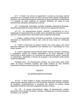 § 2º - 0 Estado, nos termos do regulamento e ouvidos os municípios, definirá
padrões de uso e ocupação do solo, em áreas nas quais ficará vedada a localização de
indústrias, com vista à preservação de mananciais de águas superficiais e subterrâneas
e à proteção de áreas especiais de interesse ambiental, em razão de suas
características ecológicas, paisagísticas e culturais.

       § 3º - A localização, implantação, operação, ampliação e alteração de atividades
industriais dependerão de licença ambiental, nos termos do regulamento desta lei.

       Art. 131 - Os assentamentos urbanos, mediante o parcelamento do solo e
implantação de empreendimentos de caráter social, atenderão aos princípios e normas
desta lei e seus regulamentos, observadas ainda as seguintes disposições:

       I - proteger, mediante índices urbanísticos apropriados, as áreas de mananciais
destinados ao abastecimento urbano, bem como de suas áreas de contribuição
imediata;

      II - impedir o lançamento de esgotos urbanos nos cursos d'água, sem prévio
tratamento adequado que compatibilize seus afluentes com a classificação do curso
d'água receptor;

       III - prever a disposição final dos detritos sólidos urbanos, industriais, domésticos
e hospitalares, através de métodos apropriados e de forma adequada a não
comprometer a saúde pública e os mananciais de abastecimento urbano, superficiais
ou subterrâneos, respeitando a natureza da ocupação e das atividades desenvolvidas
no local de deposição.

      Parágrafo Único - Os assentamentos urbanos, nos termos deste artigo, serão
objeto de licença ambiental, expedida pelo órgão estadual do meio ambiente
previamente à licença municipal pertinente, nos termos do regulamento.


                                        SEÇÃO IX

                           DO GERENCIAMENTO COSTEIRO



       Art.132 - A Zona Costeira é espaço físico-territorial especialmente protegido,
objeto de gerenciamento costeiro com o fim de planejar, disciplinar, controlar e fiscalizar
as atividades, empreendimentos e processos que causem ou possam causar
degradação ambiental, observada a legislação Estadual e Federal.

      Art. 133 - O espaço físico-territorial, objeto do gerenciamento costeiro,
denominado Zona Costeira do Estado, abrange a totalidade dos municípios litorâneos
do Estado, e as costeiras.
 