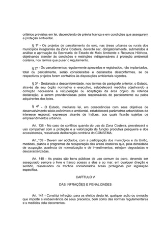 critérios previstos em lei, dependendo de prévia licença e em condições que assegurem
a proteção ambiental.

       § 1º - Os projetos de parcelamento do solo, nas áreas urbanas ou rurais dos
municípios integrantes da Zona Costeira, deverão ser, obrigatoriamente, submetidos à
análise e aprovação da Secretaria de Estado de Meio Ambiente e Recursos Hídricos,
objetivando atender às condições e restrições indispensáveis à proteção ambiental
costeira, nos termos que puser o regulamento.

      § 2º - Os parcelamentos regularmente aprovados e registrados, não implantados,
total ou parcialmente, serão considerados e declarados desconformes, se os
respectivos projetos forem contrários às disposições ambientais vigentes.

      § 3º - Declarada a desconformidade, nos termos do parágrafo anterior, o Estado,
através de seu órgão normativo e executivo, estabelecerá medidas objetivando a
correção necessária à recuperação ou adaptação da área objeto da referida
declaração, a serem providenciadas pelos responsáveis do parcelamento ou pelos
adquirentes dos lotes.

       § 4º - O Estado, mediante lei, em consonâncias com seus objetivos de
desenvolvimento sócio-ecônimico e ambiental, estabelecerá parâmetros urbanísticos de
interesse regional, expressos através de índices, aos quais ficarão sujeitos os
empreendimentos urbanos.

      Art. 138 - No caso de conflitos quando do uso da Zona Costeira, prevalecerá o
uso compatível com a proteção e a valorização da função produtiva pesqueira e dos
ecossistemas, ressalvada deliberação contrária do CONSEMA.

      Art.,139 - Devem ser adotados, com a participação dos municípios e da União,
medidas, planos e programas de recuperação das áreas costeiras que, pela densidade
de ocupação, ausência de normalização e de investimentos, estejam degradadas e
descaracterizadas.

       Art. 140 - As praias são bens públicos de uso comum do povo, devendo ser
assegurado sempre o livre e franco acesso a elas e ao mar, em qualquer direção e
sentido, ressalvados os trechos considerados áreas protegidas por legislação
específica.

                                     CAPÍTULO V

                         DAS INFRAÇÕES E PENALIDADES


      Art. 141 - Constitui infração, para os efeitos desta lei, qualquer ação ou omissão
que importe a inobservância de seus preceitos, bem como das normas regulamentares
e s medidas dela decorrentes.
 