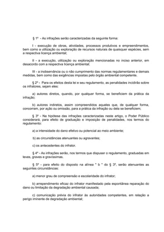 § 1º - As infrações serão caracterizadas da seguinte forma:

      I - execução de obras, atividades, processos produtivos e empreendimentos,
bem como a utilização ou exploração de recursos naturais de quaisquer espécies, sem
a respectiva Iicença ambiental;

      II - a execução, utilização ou exploração mencionadas no inciso anterior, em
desacordo com a respectiva Iicença ambiental;

     III - a inobservância ou o não cumprimento das normas regulamentares e demais
medidas, bem como das exigências impostas pelo órgão ambiental competente.

       § 2º - Para os efeitos desta lei e seu regulamento, as penalidades incidirão sobre
os infratores, sejam eles:

       a) autores diretos, quando, por qualquer forma, se beneficiem da prática da
infração;

      b) autores indiretos, assim compreendidos aqueles que, de qualquer forma,
concorram, por ação ou omissão, para a prática da infração ou dela se beneficiem;

      § 3º - Na hipótese das infrações caracterizadas neste artigo, o Poder Público
considerará, para efeito de graduação e imposição de penalidades, nos termos do
regulamento:

      a) a intensidade do dano efetivo ou potencial ao meio ambiente;

      b) as circunstâncias atenuantes ou agravantes;

      c) os antecedentes do infrator.

       § 4º - As infrações serão, nos termos que dispuser o regulamento, graduadas em
leves, graves e gravíssimas.

      § 5º - para efeito do disposto na alínea " b " do § 3º, serão atenuantes as
seguintes circunstâncias:

      a) menor grau de compreensão e escolaridade do infrator;

      b) arrependimento eficaz do infrator manifestado pela espontânea reparação do
dano ou limitação da degradação ambiental causada;

       c) comunicação prévia do infrator às autoridades competentes, em relação a
perigo iminente de degradação ambiental;
 