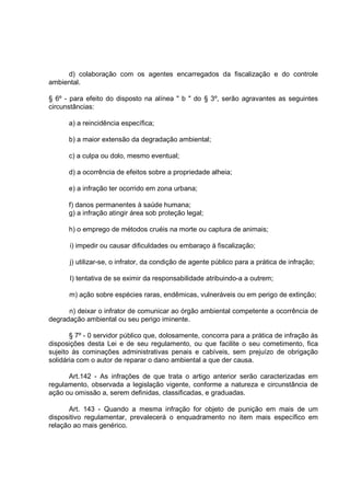 d) colaboração com os agentes encarregados da fiscalização e do controle
ambiental.

§ 6º - para efeito do disposto na alínea " b " do § 3º, serão agravantes as seguintes
circunstâncias:

      a) a reincidência específica;

      b) a maior extensão da degradação ambiental;

      c) a culpa ou dolo, mesmo eventual;

      d) a ocorrência de efeitos sobre a propriedade alheia;

      e) a infração ter ocorrido em zona urbana;

      f) danos permanentes à saúde humana;
      g) a infração atingir área sob proteção legal;

      h) o emprego de métodos cruéis na morte ou captura de animais;

      i) impedir ou causar dificuldades ou embaraço à fiscalização;

      j) utilizar-se, o infrator, da condição de agente público para a prática de infração;

      I) tentativa de se eximir da responsabilidade atribuindo-a a outrem;

      m) ação sobre espécies raras, endêmicas, vulneráveis ou em perigo de extinção;

      n) deixar o infrator de comunicar ao órgão ambiental competente a ocorrência de
degradação ambiental ou seu perigo iminente.

       § 7º - 0 servidor público que, dolosamente, concorra para a prática de infração às
disposições desta Lei e de seu regulamento, ou que facilite o seu cometimento, fica
sujeito às cominações administrativas penais e cabíveis, sem prejuízo de obrigação
solidária com o autor de reparar o dano ambiental a que der causa.

      Art.142 - As infrações de que trata o artigo anterior serão caracterizadas em
regulamento, observada a legislação vigente, conforme a natureza e circunstância de
ação ou omissão a, serem definidas, classificadas, e graduadas.

      Art. 143 - Quando a mesma infração for objeto de punição em mais de um
dispositivo regulamentar, prevalecerá o enquadramento no item mais específico em
relação ao mais genérico.
 