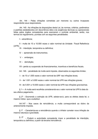 Art. 144 - Pelas infrações cometidas por menores ou outros incapazes
responderão seus responsáveis.

       Art. 145 - As infrações às disposições desta Lei, às normas, critérios, parâmetros
e padrões estabelecidos em decorrência dela e às exigências técnicas ou operacionais
feitas pelos órgãos competentes para exercerem o controle ambiental, serão, nos
termos do regulamento, punidas com as seguintes penalidades:

      I – advertência;

      II - multa de 10 a 10.000 vezes o valor nominal da Unidade Fiscal Referência
(UFR);
       III - interdição, temporária ou definitiva;

      IV - apreensão de instrumentos;

       V - embargos;

      VI - demolição;

      VII - perda ou suspensão de financiamentos, incentivos e benefícios fiscais.

      Art. 146 - penalidade de multa será imposta, observados os seguintes limites:

      I - de 10 a 1.000 vezes o valor nominal da URF nas infrações leves;

      II - de 1.001 a 5.000 vezes o valor nominal da UFR nas infrações graves;

      III - de 5.001 a 10.000 vezes o valor nominal da UFR nas infrações gravíssimas.

      § 1 º - A multa será recolhida considerando-se o valor nominal da UFR à data do
seu efetivo pagamento.

    § 2º - Ocorrendo a extinção da UFR, adotar-se-á, para os efeitos desta lei, o
mesmo índice que a substituir.

       Art.147 - Nos casos de reincidência, a multa corresponderá ao dobro da
anteriormente imposta.

    § 1º - Caracteriza-se a reincidência quando o infrator cometer nova infração de
mesma natureza e gravidade.

      § 2º
             - Poderá a autoridade competente impor a penalidade de interdição,
temporária ou definitiva, a partir da terceira reincidência.
 