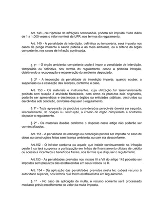 Art. 148 - Na hipótese de infrações continuadas, poderá ser imposta multa diária
de 1 a 1.000 vezes o valor nominal da UFR, nos termos do regulamento.

      Art. 149 - A penalidade de interdição, definitiva ou temporária, será imposta nos
casos de perigo iminente à saúde pública e ao meio ambiente, ou a critério do órgão
competente, nos casos de infração continuada.



       § 1º - O órgão ambiental competente poderá impor a penalidade de Interdição,
temporária ou definitiva, nos termos do regulamento, desde a primeira infração,
objetivando a recuperação e regeneração do ambiente degradado.

      § 2º - A imposição da penalidade de interdição importa, quando couber, a
suspensão ou a cassação das licenças, conforme o caso.

       Art. 150 - Os materiais e instrumentos, cuja utilização for terminantemente
proibida com relação à atividade fiscalizada, bem como os produtos dela originados,
poderão ser apreendidos e destinados a órgãos ou entidades públicas, destruídos ou
devolvidos sob condição, conforme dispuser o regulamento.

      § 1º - Toda apreensão de produtos considerados perecíveis deverá ser seguida,
imediatamente, de doação ou destruição, a critério do órgão competente e conforme
dispuser o regulamento.

     § 2º - Os materiais doados conforme o disposto neste artigo não poderão ser
comercializados.

      Art. 151 - A penalidade de embargo ou demolição poderá ser imposta no caso de
obras ou construções feitas sem licença ambiental ou com ela desconforme.

      Art.152 - O infrator contuma ou aquele que insistir continuamente na infração
perderá ou terá suspensa a participação em linhas de financiamento oficiais de crédito
ou acesso a incentivos e benefícios fiscais, nos termos que dispuser o regulamento.

      Art.153 - As penalidades previstas nos incisos III a VII do artigo 145 poderão ser
impostas sem prejuízos das estabelecidas em seus incisos I e II.

       Art. 154 - Da aplicação das penalidades previstas nesta lei, caberá recurso à
autoridade superior, nos termos que forem estabelecidos em regulamento.

     § 1º - No caso da aplicação de multa, o recurso somente será processado
mediante prévio recolhimento do valor da multa imposta.
 