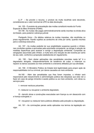 § 2º - Se provido o recurso, o produto da multa recolhida será devolvido,
considerando-se o valor nominal da UFR na data devolução.

      Art. 155 - O produto da arrecadação das multas constituirá receita do Fundo
Especial do Meio Ambiente (FEMA).
      Art.156 - As muitas não pagas administrativamente serão inscritas na divida ativa
do Estado, para posterior cobrança judicial.

      Parágrafo Único - Os débitos relativos às multas impostas, não recolhidas no
prazo regulamentar, ficarão sujeitos ao acréscimo de vinte por cento, quando inscritos
para a cobrança executiva.

      Art. 157 - As multas poderão ter sua exigibilidade suspensa quando o infrator,
nas condições aceitas e aprovadas pela autoridade competente, se obrigar à adoção de
medidas específicas para acessar e corrigir a degradação ambiental. Cumpridas as
obrigações assumidas pelo infrator, a multa terá uma redução de até noventa por cento
de seu valor, conforme a proporção estabelecida em regulamento.

      Art. 158 - Sem obstar aplicações das penalidades previstas nesta lei" ê o
degradador abrigado, independentemente da existência de culpa, a indenizar ou
reparar os danos causados ao meio ambiente e a terceiros afetados por sua atividade.

      Art. 159 - O Ministério Público do Estado terá legitimidade para propor ação de
responsabilidade civil ou criminal, por danos causados ao meio ambiente.

       Art.160 - Além das penalidades que Ihes forem impostas, o infrator será
responsável pelo ressarcimento à administração pública das despesas que esta vier a
fazer em caso de perigo iminente à saúde pública ou ao meio ambiente, com obras ou
serviços para:

         I - remover resíduos poluentes;

         II - restaurar ou recuperar o ambiente degradado;

       III - demolir obras e construções executadas sem licença ou em desacordo com
a Iicença outorgada; e

         IV - recuperar ou restaurar bens públicos afetados pela poluição ou degradação.

         Art. 161 - As cominações penais serão aplicadas nos termos da legislação em
vigor.
 