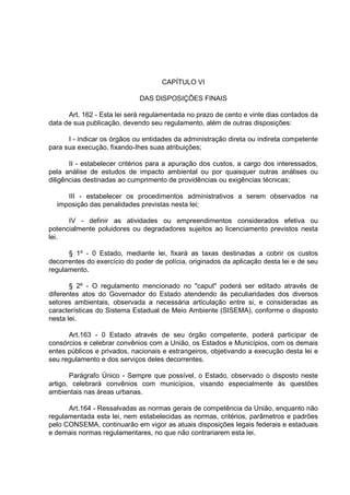 CAPÍTULO VI

                             DAS DISPOSIÇÕES FINAIS

      Art. 162 - Esta lei será regulamentada no prazo de cento e vinte dias contados da
data de sua publicação, devendo seu regulamento, além de outras disposições:

      I - indicar os órgãos ou entidades da administração direta ou indireta competente
para sua execução, fixando-Ihes suas atribuições;

       II - estabelecer critérios para a apuração dos custos, a cargo dos interessados,
pela análise de estudos de impacto ambiental ou por quaisquer outras análises ou
diligências destinadas ao cumprimento de providências ou exigências técnicas;

     III - estabelecer os procedimentos administrativos a serem observados na
  imposição das penalidades previstas nesta lei;

      IV - definir as atividades ou empreendimentos considerados efetiva ou
potencialmente poluidores ou degradadores sujeitos ao licenciamento previstos nesta
lei.

      § 1º - 0 Estado, mediante lei, fixará as taxas destinadas a cobrir os custos
decorrentes do exercício do poder de polícia, originados da aplicação desta lei e de seu
regulamento.

       § 2º - O regulamento mencionado no "caput" poderá ser editado através de
diferentes atos do Governador do Estado atendendo às peculiaridades dos diversos
setores ambientais, observada a necessária articulação entre si, e consideradas as
características do Sistema Estadual de Meio Ambiente (SISEMA), conforme o disposto
nesta lei.

      Art.163 - 0 Estado através de seu órgão competente, poderá participar de
consórcios e celebrar convênios com a União, os Estados e Municípios, com os demais
entes públicos e privados, nacionais e estrangeiros, objetivando a execução desta lei e
seu regulamento e dos serviços deles decorrentes.

       Parágrafo Único - Sempre que possível, o Estado, observado o disposto neste
artigo, celebrará convênios com municípios, visando especialmente às questões
ambientais nas áreas urbanas.

      Art.164 - Ressalvadas as normas gerais de competência da União, enquanto não
regulamentada esta lei, nem estabelecidas as normas, critérios, parâmetros e padrões
pelo CONSEMA, continuarão em vigor as atuais disposições legais federais e estaduais
e demais normas regulamentares, no que não contrariarem esta lei.
 