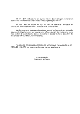 Art. 165 - 0 Poder Executivo terá o prazo máximo de um ano para implementar
as medidas administrativas necessárias à fiel execução da presente lei.

      Art. 166 - Esta lei entrará em vigor na data de publicação, revogadas as
disposições em contrário e a Lei n.º 5.118 de 26 de junho de 1991.

      Mando, portanto, a todas as autoridades a quem o conhecimento e a execução
da presente lei pertencerem que a cumpram e a façam cumprir tão inteiramente como
nela contém. 0 Excelentíssimo Senhor Secretário de Estado Chefe da Casa Civil do
Governador a faça publicar, imprimir e correr,




     PALÁCIO DO GOVERNO DO ESTADO DO MARANHÂO, EM SÂO LUÍS, 08 DE
ABRIL DE 1992, 170º DA INDEPENDÊNCIA E 104º DA REPÚBLICA.




                                EDISON LOBÃO
                              Governador do Estado
 