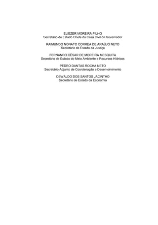 ELIÉZER MOREIRA PILHO
 Secretário de Estado Chefe da Casa Civil do Governador

   RAIMUNDO NONATO CORREA DE ARAÚJO NETO
          Secretário de Estado da Justiça

      FERNANDO CÉSAR DE MOREIRA MESQUITA
Secretário de Estado do Meio Ambiente e Recursos Hídricos

             PEDRO DANTAS ROCHA NETO
  Secretário-Adjunto de Coordenação e Desenvolvimento

          OSWALDO DOS SANTOS JACINTHO
           Secretário de Estado da Economia
 