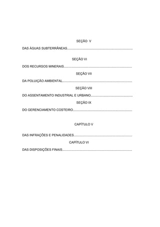 SEÇÃO V

DAS ÁGUAS SUBTERRÂNEAS...........................................................................


                                              SEÇÃO VI

DOS RECURSOS MINERAIS..............................................................................

                                                 SEÇÃO VII

DA POLUIÇÃO AMBIENTAL................................................................................

                                                 SEÇÃO VIII

DO ASSENTAMENTO INDUSTRIAL E URBANO................................................

                                                  SEÇÃO IX

DO GERENCIAMENTO COSTEIRO....................................................................



                                                CAPÍTULO V


DAS INFRAÇÕES E PENALIDADES...................................................................

                                           CAPÍTULO VI

DAS DISPOSIÇÕES FINAIS................................................................................
 