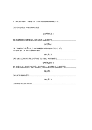 2. DECRETO Nº 13.494 DE 12 DE NOVEMBRO DE 1193


DISPOSIÇÕES PRELIMINARES


                                                   CAPÍTULO I


DO SISTEMA ESTADUAL DE MEIO AMBIENTE................................................

                                                     SEÇÃO I

DA CONSTITUIÇÃO E FUNCIONAMENTO DO CONSELHO
ESTADUAL DE MEIO AMBIENTE.......................................................................

                                                     SEÇÃO II

DAS DELEGACIAS REGIONAIS DE MEIO AMBIENTE......................................

                                                   CAPÍTULO II

DA EXECUÇÃO DA POLÍTICA ESTADUAL DE MEIO AMBIENTE.....................

                                                     SEÇÃO I

DAS ATRIBUIÇÕES.............................................................................................

                                                     SEÇÃO II

DOS INSTRUMENTOS........................................................................................
 