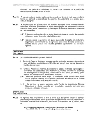 COOPERATIVA MISTA DOS PRODUTORES E PROCESSADORES ORGÂNICOS DA REGIÃO DA MANTIQUEIRA – CMPPORM
                                  “ORGÂNICOS DA MANTIQUEIRA”

          chamada, por meio de contribuições ou outra forma                       estabelecida a critério dos
          respectivos órgãos executivos federais.


Art. 26    A transferência de quotas-partes será averbada no Livro de matrícula, mediante
          termo que conterá as assinaturas do cedente, do cessionário e do diretor que o
          estatuto designar.

Art.27     A integralização das quotas-partes e o aumento do capital social poderão ser feitos
          com bens avaliados previamente e após homologação em Assembléia Geral ou
          mediante retenção de determinada porcentagem do valor do movimento financeiro
          de cada associado.

          § 1º O disposto neste artigo não se aplica às cooperativas de crédito, às agrícolas
               mistas com seção de crédito e às habitacionais.

          § 2º Nas sociedades cooperativas em que a subscrição do capital for diretamente
               proporcional ao movimento ou à expressão econômica de cada associado, o
               estatuto deverá prever sua revisão periódica ajustamento às condições
               vigentes.


CAPÍTULO VII
DOS FUNDOS

Art. 28   As cooperativas são obrigadas a constituir:

          I    Fundo de Reserva destinado a reparar perdas e atender ao desenvolvimento de
                suas atividades, constituído com 10% (dez por cento), pelo menos, das sobras
                líquidas do exercício;

          II Fundo de Assistência Técnica, Educacional e Social, destinado à prestação de
              assistência aos associados, seus familiares e, quando previsto nos estatutos,
              aos empregados da cooperativa, constituído de 5% (cinco por cento), pelos
              menos, das sobras líquidas apuradas no exercício.
          § 1º Além dos previstos neste artigo, a Assembléia Geral poderá criar outros
               fundos, inclusive rotativos, com recursos destinados a fins específicos, fixando
               o modo de formação, aplicação e liquidação.

          § 2º     Os serviços a serem atendidos pelo Fundo de Assistência Técnica,
                 Educacional e Social poderão ser executados mediante convênio com
                 entidades públicas e privadas.

CAPÍTULO VIII
DOS ASSOCIADOS

Art. 29   O ingresso nas cooperativas é livre a todos que desejarem utilizar os serviços
          prestados pela sociedade, desde que adiram aos propósitos sociais e preencham as
          condições estabelecidas no estatuto, ressalvado o disposto no art. 4º, item 1, desta
          lei.

                 Rua Fausto Resende de Sousa, 143, Centro, Gonçalves - Minas Gerais, CEP 36680-000
                    Fone: (0XX35)-1654.1453 – E-mail: goncalves@organicosdamantiqueira.com.br
                                                                                                     10
 