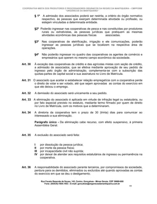 COOPERATIVA MISTA DOS PRODUTORES E PROCESSADORES ORGÂNICOS DA REGIÃO DA MANTIQUEIRA – CMPPORM
                                  “ORGÂNICOS DA MANTIQUEIRA”

          § 1º     A admissão dos associados poderá ser restrita, a critério do órgão normativo
                  respectivo, às pessoas que exerçam determinada atividade ou profissão, ou
                  estejam vinculadas a determinada entidade.

          §2º Poderão ingressar nas cooperativas de pesca e nas constituídas por produtores
               rurais ou extrativistas, as pessoas jurídicas que pratiquem as mesmas
               atividades econômicas das pessoas físicas      associadas.

          §3º     Nas cooperativas de eletrificação, irrigação e ele comunicações, poderão
                  ingressar as pessoas jurídicas que se localizem na respectiva área de
                  operações.

          §4º     Não poderão ingressar no quadro das cooperativas os agentes de comércio e
                  empresários que operem no mesmo campo econômico da sociedade.

Art. 30   À exceção das cooperativas de crédito e das agrícolas mistas com seção de crédito,
          a admissão de associados, que se efetiva mediante aprovação de seu pedido de
          ingresso pelo órgão de administração, complementa-se com a subscrição das
          quotas-partes de capital social e sua assinatura no Livro de Matrícula.

Art. 31 O associado que aceitar e estabelecer relação empregatícia com a cooperativa perde
         o direito de votar e ser votado, até que sejam aprovadas as contas do exercício em
         que ele deixou o emprego.

Art. 32   A demissão do associado será unicamente a seu pedido.

Art. 33   A eliminação do associado é aplicada em virtude de infração legal ou estatutária, ou
          por fato especial previsto no estatuto, mediante termo firmado por quem de direito
          no Livro de Matrícula, com os motivos que a determinaram.

Art. 34   A diretoria da cooperativa tem o prazo de 30 (trinta) dias para comunicar ao
          interessado a sua eliminação.

          Parágrafo único - Da eliminação cabe recurso, com efeito suspensivo, à primeira
          Assembléia Geral.


Art. 35   A exclusão do associado será feita:


          I      por dissolução da pessoa jurídica;
          II     por morte da pessoa física;
          III    por incapacidade civil não suprida;
          IV     por deixar de atender aos requisitos estatutários de ingresso ou permanência na
                 cooperativa.


Art. 36   A responsabilidade do associado perante terceiros, por compromissos da sociedade,
          perdura para os demitidos, eliminados ou excluídos até quando aprovadas as contas
          do exercício em que se deu o desligamento.

                 Rua Fausto Resende de Sousa, 143, Centro, Gonçalves - Minas Gerais, CEP 36680-000
                    Fone: (0XX35)-1654.1453 – E-mail: goncalves@organicosdamantiqueira.com.br
                                                                                                     11
 
