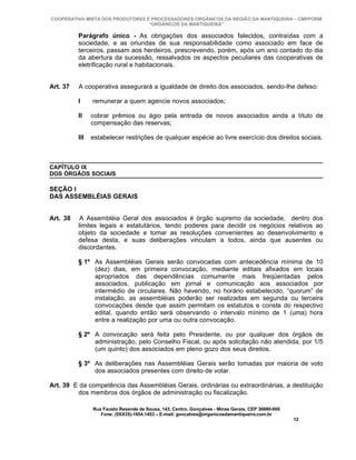 COOPERATIVA MISTA DOS PRODUTORES E PROCESSADORES ORGÂNICOS DA REGIÃO DA MANTIQUEIRA – CMPPORM
                                  “ORGÂNICOS DA MANTIQUEIRA”

          Parágrafo único - As obrigações dos associados falecidos, contraídas com a
          sociedade, e as oriundas de sua responsabilidade como associado em face de
          terceiros, passam aos herdeiros, prescrevendo, porém, após um ano contado do dia
          da abertura da sucessão, ressalvados os aspectos peculiares das cooperativas de
          eletrificação rural e habitacionais.


Art. 37   A cooperativa assegurará a igualdade de direito dos associados, sendo-lhe defeso:

          I     remunerar a quem agencie novos associados;

          II    cobrar prêmios ou ágio pela entrada de novos associados ainda a título de
                compensação das reservas;

          III   estabelecer restrições de qualquer espécie ao livre exercício dos direitos sociais.



CAPÍTULO IX
DOS ÓRGÃOS SOCIAIS

SEÇÃO I
DAS ASSEMBLÉIAS GERAIS


Art. 38    A Assembléia Geral dos associados é órgão supremo da sociedade, dentro dos
          limites legais e estatutários, tendo poderes para decidir os negócios relativos ao
          objeto da sociedade e tomar as resoluções convenientes ao desenvolvimento e
          defesa desta, e suas deliberações vinculam a todos, ainda que ausentes ou
          discordantes.

          § 1º As Assembléias Gerais serão convocadas com antecedência mínima de 10
               (dez) dias, em primeira convocação, mediante editais afixados em locais
               apropriados das dependências comumente mais freqüentadas pelos
               associados, publicação em jornal e comunicação aos associados por
               intermédio de circulares. Não havendo, no horário estabelecido, “quorum” de
               instalação, as assembléias poderão ser realizadas em segunda ou terceira
               convocações desde que assim permitam os estatutos e conste do respectivo
               edital, quando então será observando o intervalo mínimo de 1 (uma) hora
               entre a realização por uma ou outra convocação.

          § 2º A convocação será feita pelo Presidente, ou por qualquer dos órgãos de
               administração, pelo Conselho Fiscal, ou após solicitação não atendida, por 1/5
               (um quinto) dos associados em pleno gozo dos seus direitos.

          § 3º As deliberações nas Assembléias Gerais serão tomadas por maioria de voto
               dos associados presentes com direito de votar.

Art. 39 E da competência das Assembléias Gerais, ordinárias ou extraordinárias, a destituição
         dos membros dos órgãos de administração ou fiscalização.

                Rua Fausto Resende de Sousa, 143, Centro, Gonçalves - Minas Gerais, CEP 36680-000
                   Fone: (0XX35)-1654.1453 – E-mail: goncalves@organicosdamantiqueira.com.br
                                                                                                    12
 