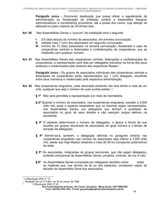 COOPERATIVA MISTA DOS PRODUTORES E PROCESSADORES ORGÂNICOS DA REGIÃO DA MANTIQUEIRA – CMPPORM
                                   “ORGÂNICOS DA MANTIQUEIRA”

              Parágrafo único - Ocorrendo destituição que possa afetar a regularidade da
              administração ou fiscalização da entidade, poderá a Assembléia designar
              administradores e conselheiros provisórios, até a posse dos novos, cuja eleição se
              efetuará no prazo máximo de 30 (trinta) dias.

Art. 40        Nas Assembléias Gerais o “quorum” de instalação será o seguinte:

              I     2/3 (dois terços) do número de associados, em primeira convocação;
              II    metade mais 1 (um) dos associados em segunda convocação;
              III   mínimo de 10 (dez) associados na terceira convocação, ressalvado o caso de
                    cooperativas centrais e federações e confederações de cooperativas, que se
                    instalarão com qualquer número.

Art. 41       Nas Assembléias Gerais das cooperativas centrais, federações e confederações de
              cooperativas, a representação será feita por delegados indicados na forma dos seus
              estatutos e credenciados pela diretoria das respectivas filiadas12.

              Parágrafo único - Os grupos de associados individuais das cooperativas centrais e
              federações de cooperativas serão representados por 1 (um) delegado, escolhido
              entre seus membros e credenciado pela respectiva administração.

Art. 42      Nas cooperativas singulares, cada associado presente não terá direito a mais de um
             voto, qualquer que seja o número de suas quotas-partes13,14

              § 1º Não será permitida a representação por meio de mandatário.

              § 2º Quando o número de associados, nas cooperativas singulares, exceder a 3.000
                    (três mil), pode o estatuto estabelecer que os mesmos sejam representados,
                    nas Assembléias Gerais, por delegados que tenham a qualidade de
                    associados no gozo de seus direitos e não exerçam cargos eletivos na
                    sociedade.

              § 3º O estatuto determinará o número de delegados, a época e forma de sua
                   escolha por grupos seccionais de associados de igual número e o tempo de
                   duração da delegação.

              § 4º Admitir-se-á, também, a delegação definida no parágrafo anterior nas
                  cooperativas singulares cujo número de associados seja inferior a 3.000 (três
                  mil), desde que haja filiados residindo a mais de 50 km (cinqüenta quilômetros)
                  da sede.

              § 5º Os associados, integrantes de grupos seccionais, que não sejam delegados,
                   poderão comparecer às Assembléias Gerais, privados, contudo, de voz e voto.

              § 6º As Assembléias Gerais compostas por delegados decidem sobre       todas
                   as matérias que, nos termos da lei ou dos estatutos, constituem objeto de
                   decisão da Assembléia Geral dos associados.


12
     V.Resolução CNC nº 17.
13
     Redação da Lei nº 6.981, de 30 de março de 1982
14
           V.Resolução CNC nº 02.
                    Rua Fausto Resende de Sousa, 143, Centro, Gonçalves - Minas Gerais, CEP 36680-000
                       Fone: (0XX35)-1654.1453 – E-mail: goncalves@organicosdamantiqueira.com.br
                                                                                                        13
 