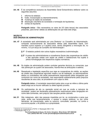COOPERATIVA MISTA DOS PRODUTORES E PROCESSADORES ORGÂNICOS DA REGIÃO DA MANTIQUEIRA – CMPPORM
                                   “ORGÂNICOS DA MANTIQUEIRA”

Art. 46       É da competência exclusiva da Assembléia Geral Extraordinária deliberar sobre os
              seguintes assuntos:

              I     reforma do estatuto;
              II    fusão, incorporação ou desmembramento;
              III   mudança do objeto da sociedade;
              IV    dissolução voluntária da sociedade e nomeação de liquidantes;
              V     contas do liquidante.

              Parágrafo único - São necessários os votos de 2/3 (dois terços) dos associados
              presentes, para tornar válidas as deliberações de que trata este artigo.


SEÇÃO IV
DOS ÓRGÃOS DE ADMINISTRAÇÃO

Art. 47 A sociedade será administrada por uma Diretoria 15 ou Conselho de Administração,
        composto exclusivamente de associados eleitos pela Assembléia Geral, com
        mandato nunca superior a 4 (quatro) anos, sendo obrigatória a renovação de, no
        mínimo, 1/3 (um terço) do Conselho de Administração16.

              § 1º O estatuto poderá criar outros órgãos necessários à administração.

              § 2º A posse dos administradores e conselheiros fiscais das cooperativas de crédito
                   e das agrícolas mistas com seção de crédito e habitacionais fica sujeita à
                   prévia homologação dos respectivos órgãos normativos.


Art. 48       Os órgãos de administração podem contratar gerentes técnicos ou comerciais, que
              não pertençam ao quadro de associados, fixando-lhes as atribuições e salários.

Art. 49       Ressalvada a legislação específica que rege as cooperativas de crédito, as seções
              de crédito das cooperativas agrícolas mistas e as de habitação, os administradores
              eleitos ou contratados não serão pessoalmente responsáveis pelas obrigações que
              contraírem em nome da sociedade, mas responderão solidariamente pelos prejuízos
              resultantes de seus atos, se procederem com culpa ou dolo.

              Parágrafo único - A sociedade responderá pelos atos a que se refere a última parte
              deste artigo se os houver ratificado ou deles logrado proveito.

Art. 50       Os participantes de ato ou operação social em que se oculte a natureza da
              sociedade podem ser declarados pessoalmente responsáveis pelas obrigações em
              nome dela contraídas, sem prejuízo das sanções penais cabíveis.

Art. 51       São inelegíveis, além das pessoas impedidas por lei, os condenados a pena que
              vede, ainda que temporariamente, o acesso a cargos públicos; ou por crime
              falimentar, de prevaricação, peita ou suborno, concussão, peculato, ou contra a
              economia popular, a fé pública ou a propriedade.

15
     Diretores de Cooperativas e FGTS: V. Resolução CNC nº 20.
16
     V.Resolução CNC nº 12
                    Rua Fausto Resende de Sousa, 143, Centro, Gonçalves - Minas Gerais, CEP 36680-000
                       Fone: (0XX35)-1654.1453 – E-mail: goncalves@organicosdamantiqueira.com.br
                                                                                                        15
 