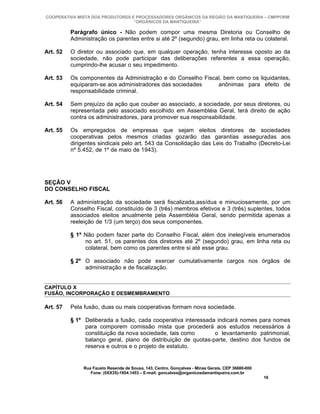 COOPERATIVA MISTA DOS PRODUTORES E PROCESSADORES ORGÂNICOS DA REGIÃO DA MANTIQUEIRA – CMPPORM
                                  “ORGÂNICOS DA MANTIQUEIRA”

          Parágrafo único - Não podem compor uma mesma Diretoria ou Conselho de
          Administração os parentes entre si até 2º (segundo) grau, em linha reta ou colateral.

Art. 52   O diretor ou associado que, em qualquer operação, tenha interesse oposto ao da
          sociedade, não pode participar das deliberações referentes a essa operação,
          cumprindo-lhe acusar o seu impedimento.

Art. 53   Os componentes da Administração e do Conselho Fiscal, bem como os liquidantes,
          equiparam-se aos administradores das sociedades    anônimas para efeito de
          responsabilidade criminal.

Art. 54   Sem prejuízo da ação que couber ao associado, a sociedade, por seus diretores, ou
          representada pelo associado escolhido em Assembléia Geral, terá direito de ação
          contra os administradores, para promover sua responsabilidade.

Art. 55   Os empregados de empresas que sejam eleitos diretores de sociedades
          cooperativas pelos mesmos criadas gozarão das garantias asseguradas aos
          dirigentes sindicais pelo art. 543 da Consolidação das Leis do Trabalho (Decreto-Lei
          nº 5.452, de 1º de maio de 1943).




SEÇÃO V
DO CONSELHO FISCAL

Art. 56   A administração da sociedade será fiscalizada,assídua e minuciosamente, por um
          Conselho Fiscal, constituído de 3 (três) membros efetivos e 3 (três) suplentes, todos
          associados eleitos anualmente pela Assembléia Geral, sendo permitida apenas a
          reeleição de 1/3 (um terço) dos seus componentes.

          § 1º Não podem fazer parte do Conselho Fiscal, além dos inelegíveis enumerados
               no art. 51, os parentes dos diretores até 2º (segundo) grau, em linha reta ou
               colateral, bem como os parentes entre si até esse grau.

          § 2º O associado não pode exercer cumulativamente cargos nos órgãos de
               administração e de fiscalização.


CAPÍTULO X
FUSÃO, INCORPORAÇÃO E DESMEMBRAMENTO

Art. 57   Pela fusão, duas ou mais cooperativas formam nova sociedade.

          § 1º Deliberada a fusão, cada cooperativa interessada indicará nomes para nomes
               para comporem comissão mista que procederá aos estudos necessários à
               constituição da nova sociedade, tais como       o levantamento patrimonial,
               balanço geral, plano de distribuição de quotas-parte, destino dos fundos de
               reserva e outros e o projeto de estatuto.


               Rua Fausto Resende de Sousa, 143, Centro, Gonçalves - Minas Gerais, CEP 36680-000
                  Fone: (0XX35)-1654.1453 – E-mail: goncalves@organicosdamantiqueira.com.br
                                                                                                   16
 