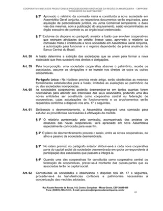 COOPERATIVA MISTA DOS PRODUTORES E PROCESSADORES ORGÂNICOS DA REGIÃO DA MANTIQUEIRA – CMPPORM
                                  “ORGÂNICOS DA MANTIQUEIRA”

          § 2º Aprovado o relatório da comissão mista e constituída a nova sociedade em
               Assembléia Geral conjunta, os respectivos documentos serão arquivados, para
               aquisição de personalidade jurídica, na Junta Comercial competente, e duas
               vias dos mesmos, com a publicação do arquivamento, serão encaminhadas ao
               órgão executivo de controle ou ao órgão local credenciado.

          § 3º Exclui-se do disposto no parágrafo anterior a fusão que envolver cooperativas
               que exerçam atividades de crédito. Nesse caso, aprovado o relatório da
               comissão mista e constituída a nova sociedade em Assembléia Geral conjunta,
               a autorização para funcionar e o registro dependerão de prévia anuência do
               Banco Central do Brasil.

Art. 58   A fusão determina a extinção das sociedades que se unem para formar a nova
          sociedade que lhes sucederá nos direitos e obrigações.

Art. 59   Pela incorporação, uma sociedade cooperativa absorve o patrimônio, recebe os
          associados, assume as obrigações e se investe nos direitos de outra ou outras
          cooperativas.

          Parágrafo único - Na hipótese prevista neste artigo, serão obedecidas as mesmas
          formalidades estabelecidas para a fusão, limitadas as avaliações ao patrimônio da
          ou das sociedades incorporadas.
Art. 60   As sociedades cooperativas poderão desmembrar-se em tantas quantas forem
          necessárias para atender aos interesses dos seus associados, podendo uma das
          novas entidades ser constituída como cooperativa central ou federação de
          cooperativas, cujas autorizações de funcionamento e os arquivamentos serão
          requeridos conforme o disposto nos arts. 17 e seguintes.

Art. 61   Deliberado o desmembramento, a Assembléia designará uma comissão para
          estudar as providências necessárias à efetivação da medida.

          § 1º O relatório apresentado pela comissão, acompanhado dos projetos de
               estatutos das novas cooperativas, será apreciado em nova Assembléia
               especialmente convocada para esse fim.

          § 2º O plano de desmembramento preverá o rateio, entre as novas cooperativas, do
                ativo e passivo da sociedade desmembrada.


          § 3º No rateio previsto no parágrafo anterior atribuir-se-á a cada nova cooperativa
               parte do capital social da sociedade desmembrada em quota correspondente à
               participação dos associados que passam a integrá-la.

          § 4º Quando uma das cooperativas for constituída como cooperativa central ou
               federação de cooperativas, prever-se-á montante das quotas-partes que as
               associadas terão no capital social.

Art. 62   Constituídas as sociedades e observando o disposto nos art. 17 e seguintes,
          proceder-se-á às transferências contábeis e patrimoniais necessárias à
          concretização das medidas adotadas.

              Rua Fausto Resende de Sousa, 143, Centro, Gonçalves - Minas Gerais, CEP 36680-000
                 Fone: (0XX35)-1654.1453 – E-mail: goncalves@organicosdamantiqueira.com.br
                                                                                                  17
 