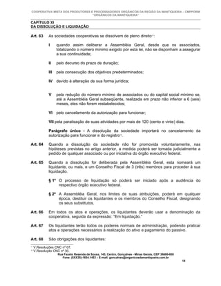 COOPERATIVA MISTA DOS PRODUTORES E PROCESSADORES ORGÂNICOS DA REGIÃO DA MANTIQUEIRA – CMPPORM
                                   “ORGÂNICOS DA MANTIQUEIRA”

CAPÍTULO XI
DA DISSOLUÇÃO E LIQUIDAÇÃO

Art. 63       As sociedades cooperativas se dissolvem de pleno direito17:

              I     quando assim deliberar a Assembléia Geral, desde que os associados,
                    totalizando o número mínimo exigido por esta lei, não se disponham a assegurar
                    a sua continuidade;

              II    pelo decurso do prazo de duração;

              III   pela consecução dos objetivos predeterminados;

              IV devido à alteração de sua forma jurídica;


              V     pela redução do número mínimo de associados ou do capital social mínimo se,
                    até a Assembléia Geral subseqüente, realizada em prazo não inferior a 6 (seis)
                    meses, eles não forem restabelecidos;

              VI pelo cancelamento da autorização para funcionar;

              VII pela paralisação de suas atividades por mais de 120 (cento e vinte) dias.

              Parágrafo único - A dissolução da sociedade importará no cancelamento da
              autorização para funcionar e do registro18.

Art. 64       Quando a dissolução da sociedade não for promovida voluntariamente, nas
              hipóteses previstas no artigo anterior, a medida poderá ser tomada judicialmente a
              pedido de qualquer associado ou por iniciativa do órgão executivo federal.

Art. 65       Quando a dissolução for deliberada pela Assembléia Geral, esta nomeará um
              liquidante, ou mais, e um Conselho Fiscal de 3 (três) membros para proceder à sua
              liquidação.

              § 1º O processo de liquidação só poderá ser iniciado após a audiência do
                   respectivo órgão executivo federal.

              § 2º A Assembléia Geral, nos limites de suas atribuições, poderá em qualquer
                   época, destituir os liquidantes e os membros do Conselho Fiscal, designando
                   os seus substitutos.

Art. 66       Em todos os atos e operações, os liquidantes deverão usar a denominação da
              cooperativa, seguida da expressão: “Em liquidação.”

Art. 67       Os liquidantes terão todos os poderes normais de administração, podendo praticar
              atos e operações necessários à realização do ativo e pagamento do passivo.

Art. 68       São obrigações dos liquidantes:
17
     V.Resoluções CNC nº 07.
18
     V.Resolução CNC nº 30.
                    Rua Fausto Resende de Sousa, 143, Centro, Gonçalves - Minas Gerais, CEP 36680-000
                       Fone: (0XX35)-1654.1453 – E-mail: goncalves@organicosdamantiqueira.com.br
                                                                                                        18
 