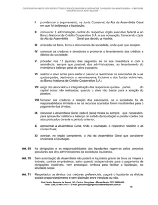 COOPERATIVA MISTA DOS PRODUTORES E PROCESSADORES ORGÂNICOS DA REGIÃO DA MANTIQUEIRA – CMPPORM
                                  “ORGÂNICOS DA MANTIQUEIRA”




          I     providenciar o arquivamento, na Junta Comercial, da Ata da Assembléia Geral
                em que foi deliberada a liquidação;

          II    comunicar à administração central do respectivo órgão executivo federal e ao
                Banco Nacional de Crédito Cooperativo S.A. a sua nomeação, fornecendo cópia
                da Ata da Assembléia       Geral que decidiu a matéria;

          III   arrecadar os bens, livros e documentos da sociedade, onde quer que estejam;

          IV convocar os credores e devedores e promover o levantamento dos créditos e
             débitos da sociedade;

          V     proceder nos 15 (quinze) dias seguintes ao de sua investidura e com a
                assistência, sempre que possível, dos administradores, ao levantamento do
                inventário e balanço geral do ativo e passivo;

          VI realizar o ativo social para saldar o passivo e reembolsar os associados de suas
             quotas-partes, destinando o remanescente, inclusive o dos fundos indivisíveis,
             ao Banco Nacional de Crédito Cooperativo S.A.;

          VII exigir dos associados a integralização das respectivas quotas- partes   do
              capital social não realizadas, quando o ativo não bastar para a solução do
              passivo;

          VIII fornecer aos credores a relação dos associados, se a sociedade for de
               responsabilidade ilimitada e se os recursos apurados forem insuficientes para o
               pagamento das dívidas;

          IX convocar a Assembléia Geral, cada 6 (seis) meses ou sempre que necessário,
             para apresentar relatório e balanço do estado da liquidação e prestar contas dos
             atos praticados durante o período anterior;

          X     apresentar à Assembléia Geral, finda a liquidação, o respectivo relatório e as
                contas finais;

          XI averbar, no órgão competente, a Ata da Assembléia Geral que considerar
             encerrada a liquidação.


Art. 69   As obrigações e as responsabilidades dos liquidantes regem-se pelos preceitos
          peculiares aos dos administradores da sociedade liquidanda.

Art. 70   Sem autorização da Assembléia não poderá o liquidante gravar de ônus os móveis e
          imóveis, contrair empréstimos, salvo quando indispensáveis para o pagamento de
          obrigações inadiáveis, nem prosseguir, embora para facilitar a liquidação, na
          atividade social.

Art. 71   Respeitados os direitos dos credores preferenciais, pagará o liquidante as dívidas
          sociais proporcionalmente e sem distinção entre vencidas ou não.
                Rua Fausto Resende de Sousa, 143, Centro, Gonçalves - Minas Gerais, CEP 36680-000
                   Fone: (0XX35)-1654.1453 – E-mail: goncalves@organicosdamantiqueira.com.br
                                                                                                    19
 