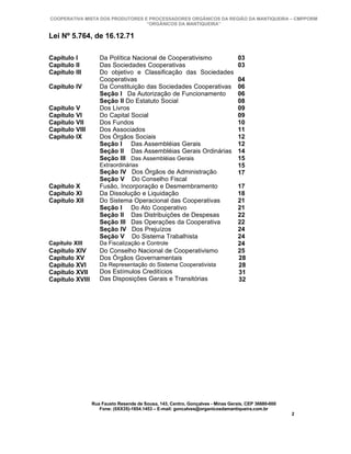COOPERATIVA MISTA DOS PRODUTORES E PROCESSADORES ORGÂNICOS DA REGIÃO DA MANTIQUEIRA – CMPPORM
                                  “ORGÂNICOS DA MANTIQUEIRA”

Lei Nº 5.764, de 16.12.71

Capítulo I          Da Política Nacional de Cooperativismo                       03
Capítulo II         Das Sociedades Cooperativas                                  03
Capítulo III        Do objetivo e Classificação das Sociedades
                    Cooperativas                                                 04
Capítulo IV         Da Constituição das Sociedades Cooperativas                  06
                    Seção I Da Autorização de Funcionamento                      06
                    Seção II Do Estatuto Social                                  08
Capítulo V          Dos Livros                                                   09
Capítulo VI         Do Capital Social                                            09
Capítulo VII        Dos Fundos                                                   10
Capítulo VIII       Dos Associados                                               11
Capítulo IX         Dos Órgãos Sociais                                           12
                    Seção I Das Assembléias Gerais                               12
                    Seção II Das Assembléias Gerais Ordinárias                   14
                    Seção III Das Assembléias Gerais                             15
                    Extraordinárias                                              15
                    Seção IV Dos Órgãos de Administração                         17
                    Seção V Do Conselho Fiscal
Capítulo X          Fusão, Incorporação e Desmembramento                         17
Capítulo XI         Da Dissolução e Liquidação                                   18
Capítulo XII        Do Sistema Operacional das Cooperativas                      21
                    Seção I Do Ato Cooperativo                                   21
                    Seção II Das Distribuições de Despesas                       22
                    Seção III Das Operações da Cooperativa                       22
                    Seção IV Dos Prejuízos                                       24
                    Seção V Do Sistema Trabalhista                               24
Capítulo XIII       Da Fiscalização e Controle                                   24
Capítulo XIV        Do Conselho Nacional de Cooperativismo                       25
Capítulo XV         Dos Órgãos Governamentais                                    28
Capítulo XVI        Da Representação do Sistema Cooperativista                   28
Capítulo XVII       Dos Estímulos Creditícios                                    31
Capítulo XVIII      Das Disposições Gerais e Transitórias                        32




                 Rua Fausto Resende de Sousa, 143, Centro, Gonçalves - Minas Gerais, CEP 36680-000
                    Fone: (0XX35)-1654.1453 – E-mail: goncalves@organicosdamantiqueira.com.br
                                                                                                     2
 