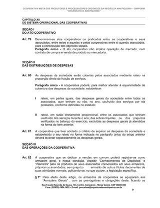 COOPERATIVA MISTA DOS PRODUTORES E PROCESSADORES ORGÂNICOS DA REGIÃO DA MANTIQUEIRA – CMPPORM
                                  “ORGÂNICOS DA MANTIQUEIRA”



CAPÍTULO XII
DO SISTEMA OPERACIONAL DAS COOPERATIVAS

SEÇÃO I
DO ATO COOPERATIVO

Art. 79   Denominam-se atos cooperativos os praticados entre as cooperativas e seus
          associados, entre estes e aquelas e pelas cooperativas entre si quando associados,
          para a consecução dos objetivos sociais.
          Parágrafo único - O ato cooperativo não implica operação de mercado, nem
          contrato de compra e venda de produto ou mercadoria.


SEÇÃO II
DAS DISTRIBUIÇÕES DE DESPESAS


Art. 80   As despesas da sociedade serão cobertas pelos associados mediante rateio na
          proporção direta da fruição de serviços.

          Parágrafo único - A cooperativa poderá, para melhor atender à equanimidade de
          cobertura das despesas da sociedade, estabelecer:


          I    rateio, em partes iguais, das despesas gerais da sociedade entre todos os
               associados, quer tenham ou não, no ano, usufruído dos serviços por ela
               prestados, conforme definidas no estatuto;


          II   rateio, em razão diretamente proporcional, entre os associados que tenham
               usufruído dos serviços durante o ano, das sobras líquidas ou dos prejuízos
               verificados no balanço do exercício, excluídas as despesas gerais já atendidas
               na forma do item anterior.

Art. 81   A cooperativa que tiver adotado o critério de separar as despesas da sociedade e
          estabelecido o seu rateio na forma indicada no parágrafo único do artigo anterior
          deverá levantar separadamente as despesas gerais.

SEÇÃO III
DAS OPERAÇÕES DA COOPERATIVA


Art. 82   A cooperativa que se dedicar a vendas em comum poderá registrar-se como
          armazém geral, e nessa condição, expedir “Conhecimentos de Depósitos“ e
          “Warrants“ para os produtos de seus associados conservados em seus armazéns,
          próprios ou arrendados, sem prejuízo      emissão de outros títulos decorrentes de
          suas atividades normais, aplicando-se, no que couber, a legislação específica.

          § 1º Para efeito deste artigo, os armazéns da cooperativa se equiparam aos
               “Armazéns Gerais” , com as prerrogativas e obrigações deste, ficando os
               Rua Fausto Resende de Sousa, 143, Centro, Gonçalves - Minas Gerais, CEP 36680-000
                  Fone: (0XX35)-1654.1453 – E-mail: goncalves@organicosdamantiqueira.com.br
                                                                                                   21
 