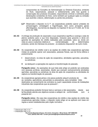 COOPERATIVA MISTA DOS PRODUTORES E PROCESSADORES ORGÂNICOS DA REGIÃO DA MANTIQUEIRA – CMPPORM
                                   “ORGÂNICOS DA MANTIQUEIRA”

                    componentes do Conselho de Administração ou Diretoria Executiva, emitente
                    do título, responsáveis, pessoal e solidariamente, pela boa guarda e
                    conservação dos produtos vinculados, respondendo criminal e civilmente pelas
                    declarações constantes do título, como também por qualquer ação ou omissão
                    que acarrete o desvio, deterioração ou perda dos produtos.


              § 2º Observado o disposto no § 1º, as cooperativas poderão operar unidades de
                   armazenagem, embalagem e frigorificação, bem como armazéns gerais
                   alfandegados, nos termos do disposto no Capítulo IV da Lei nº 5.025, de 10 de
                   junho de 1996.


Art. 83       A entrega da produção do associado a sua cooperativa significa a outorga a esta de
              plenos poderes para a sua livre disposição, inclusive para gravá-la e dá-la em
              garantia de operações de crédito realizadas pela sociedade, salvo se, tendo em
              vista os usos e costumes relativos à       comercialização     de     determinados
              produtos, sendo de interesse do produtor , os estatutos dispuserem de outro modo.


Art. 84       As cooperativas de crédito rural e as seções de crédito das cooperativas agrícolas
              mistas só poderão operar com associados, pessoas físicas, que de forma efetiva e
              predominante:

              I    desenvolvam, na área de ação da cooperativa, atividades agrícolas, pecuárias,
                   ou extrativas;

              II   se dediquem a operações de captura e transformação do pescado.

              Parágrafo único - As operações de que trata este artigo só poderão ser praticadas
              com pessoas jurídicas, associadas, desde que exerçam exclusivamente atividades
              agrícolas, pecuárias ou extrativas na área de ação da cooperativa ou atividades de
              captura ou transformação do pescado.

Art. 85       As cooperativas agropecuárias e de pesca poderão adquirir produtos de       não
              as- sociados, agricultores, pecuaristas ou pescadores, para completar lotes
              destinados ao cumprimento de contratos ou suprir capacidade ociosa de instalações
              industriais das cooperativas que as possuem19.


Art. 86       As cooperativas poderão fornecer bens e serviços a não associados, desde  que
              tal faculdade atenda aos objetivos sociais e estejam de conformidade  com   a
              presente lei20.

              Parágrafo único - No caso das cooperativas de crédito e das seções de crédito das
              cooperativas agrícolas mistas, o disposto neste artigo só se aplicará com base em
              regras a serem estabelecidas pelo órgão normativo.



19
     V.Resolução CNC nº 01.
20
     V.Resolução CNC nº 01.
                   Rua Fausto Resende de Sousa, 143, Centro, Gonçalves - Minas Gerais, CEP 36680-000
                      Fone: (0XX35)-1654.1453 – E-mail: goncalves@organicosdamantiqueira.com.br
                                                                                                       22
 