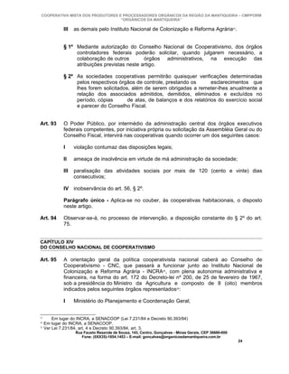 COOPERATIVA MISTA DOS PRODUTORES E PROCESSADORES ORGÂNICOS DA REGIÃO DA MANTIQUEIRA – CMPPORM
                                   “ORGÂNICOS DA MANTIQUEIRA”

              III   as demais pelo Instituto Nacional de Colonização e Reforma Agrária23.


              § 1º Mediante autorização do Conselho Nacional de Cooperativismo, dos órgãos
                   controladores federais poderão solicitar, quando julgarem necessário, a
                   colaboração de outros        órgãos administrativos, na execução das
                   atribuições previstas neste artigo.

              § 2º As sociedades cooperativas permitirão quaisquer verificações determinadas
                   pelos respectivos órgãos de controle, prestando os       esclarecimentos que
                   lhes forem solicitados, além de serem obrigadas a remeter-lhes anualmente a
                   relação dos associados admitidos, demitidos, eliminados e excluídos no
                   período, cópias       de atas, de balanços e dos relatórios do exercício social
                   e parecer do Conselho Fiscal.


Art. 93       O Poder Público, por intermédio da administração central dos órgãos executivos
              federais competentes, por iniciativa própria ou solicitação da Assembléia Geral ou do
              Conselho Fiscal, intervirá nas cooperativas quando ocorrer um dos seguintes casos:

              I     violação contumaz das disposições legais;

              II    ameaça de insolvência em virtude de má administração da sociedade;

              III   paralisação das atividades sociais por mais de 120 (cento e vinte) dias
                    consecutivos;

              IV inobservância do art. 56, § 2º.

              Parágrafo único - Aplica-se no couber, às cooperativas habitacionais, o disposto
              neste artigo.

Art. 94       Observar-se-á, no processo de intervenção, a disposição constante do § 2º do art.
              75.


CAPÍTULO XIV
DO CONSELHO NACIONAL DE COOPERATIVISMO

Art. 95       A orientação geral da política cooperativista nacional caberá ao Conselho de
              Cooperativismo - CNC, que passará a funcionar junto ao Instituto Nacional de
              Colonização e Reforma Agrária - INCRA24, com plena autonomia administrativa e
              financeira, na forma do art. 172 do Decreto-lei nº 200, de 25 de fevereiro de 1967,
              sob a presidência do Ministro da Agricultura e composto de 8 (oito) membros
              indicados pelos seguintes órgãos representados25:

              I     Ministério do Planejamento e Coordenação Geral;


23
         Em lugar do INCRA, a SENACOOP (Lei 7.231/84 e Decreto 90.393/84)
24
     Em lugar do INCRA, a SENACOOP.
25
     Ver Lei 7.231/84, art. 4 e Decreto 90.393/84, art. 3.
                    Rua Fausto Resende de Sousa, 143, Centro, Gonçalves - Minas Gerais, CEP 36680-000
                       Fone: (0XX35)-1654.1453 – E-mail: goncalves@organicosdamantiqueira.com.br
                                                                                                        24
 