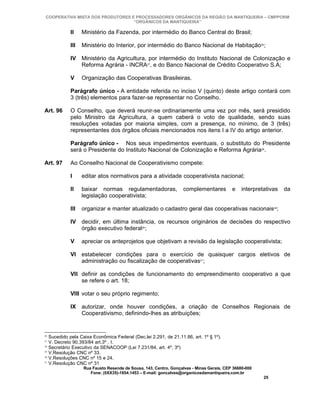 COOPERATIVA MISTA DOS PRODUTORES E PROCESSADORES ORGÂNICOS DA REGIÃO DA MANTIQUEIRA – CMPPORM
                                   “ORGÂNICOS DA MANTIQUEIRA”

               II    Ministério da Fazenda, por intermédio do Banco Central do Brasil;

               III   Ministério do Interior, por intermédio do Banco Nacional de Habitação26;

               IV Ministério da Agricultura, por intermédio do Instituto Nacional de Colonização e
                  Reforma Agrária - INCRA27, e do Banco Nacional de Crédito Cooperativo S.A;

               V     Organização das Cooperativas Brasileiras.

               Parágrafo único - A entidade referida no inciso V (quinto) deste artigo contará com
               3 (três) elementos para fazer-se representar no Conselho.

Art. 96        O Conselho, que deverá reunir-se ordinariamente uma vez por mês, será presidido
               pelo Ministro da Agricultura, a quem caberá o voto de qualidade, sendo suas
               resoluções votadas por maioria simples, com a presença, no mínimo, de 3 (três)
               representantes dos órgãos oficiais mencionados nos itens I a IV do artigo anterior.

               Parágrafo único - Nos seus impedimentos eventuais, o substituto do Presidente
               será o Presidente do Instituto Nacional de Colonização e Reforma Agrária28.

Art. 97        Ao Conselho Nacional de Cooperativismo compete:

               I     editar atos normativos para a atividade cooperativista nacional;

               II    baixar normas regulamentadoras,                 complementares         e    interpretativas   da
                     legislação cooperativista;

               III   organizar e manter atualizado o cadastro geral das cooperativas nacionais29;

               IV decidir, em última instância, os recursos originários de decisões do respectivo
                  órgão executivo federal30;

               V     apreciar os anteprojetos que objetivam a revisão da legislação cooperativista;

               VI estabelecer condições para o exercício de quaisquer cargos eletivos de
                  administração ou fiscalização de cooperativas31;

               VII definir as condições de funcionamento do empreendimento cooperativo a que
                   se refere o art. 18;

               VIII votar o seu próprio regimento;

               IX autorizar, onde houver condições, a criação de Conselhos Regionais de
                  Cooperativismo, definindo-lhes as atribuições;


26
     Sucedido pela Caixa Econômica Federal (Dec.lei 2.291, de 21.11.86, art. 1º § 1º).
27
     V. Decreto 90.393/84 art.3º , I.
28
     Secretário Executivo da SENACOOP (Lei 7.231/84, art. 4º, 3º)
29
     V.Resolução CNC nº 33.
30
     V.Resoluções CNC nº 15 e 24.
31
     V.Resolução CNC nº 31
                     Rua Fausto Resende de Sousa, 143, Centro, Gonçalves - Minas Gerais, CEP 36680-000
                        Fone: (0XX35)-1654.1453 – E-mail: goncalves@organicosdamantiqueira.com.br
                                                                                                          25
 