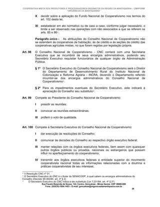 COOPERATIVA MISTA DOS PRODUTORES E PROCESSADORES ORGÂNICOS DA REGIÃO DA MANTIQUEIRA – CMPPORM
                                   “ORGÂNICOS DA MANTIQUEIRA”

           X     decidir sobre a aplicação do Fundo Nacional de Cooperativismo nos termos do
                 art. 102 desta lei;

           XI estabelecer em ato normativo ou de caso a caso, conforme julgar necessário, o
              limite a ser observado nas operações com não associados a que se referem os
              arts. 85 e 8632.

           Parágrafo único - As atribuições do Conselho Nacional de Cooperativismo não
           se estendem às cooperativas de habitação, às de crédito e às seções de crédito das
           cooperativas agrícolas mistas, no que forem regidas por legislação própria.

Art. 98    O Conselho Nacional de Cooperativismo - CNC contará com uma Secretaria
           Executiva que se incumbirá de seus encargos administrativos, podendo seu
           Secretário Executivo requisitar funcionários de qualquer órgão da Administração
           Pública.

           § 1º O Secretário Executivo do Conselho Nacional de Cooperativismo será o Diretor
                do Departamento de Desenvolvimento Rural do Instituto Nacional de
                Colonização e Reforma Agrária - INCRA, devendo o Departamento referido
                incumbir-se dos encargos administrativos do Conselho Nacional de
                Cooperativismo33.

           § 2º Para os impedimentos eventuais do Secretário Executivo, este indicará à
                apreciação do Conselho seu substituto34.

Art. 99    Compete ao Presidente do Conselho Nacional de Cooperativismo:

           I     presidir as reuniões;

           II    convocar as reuniões extraordinárias;

           III   proferir o voto de qualidade.


Art. 100 Compete à Secretaria Executiva do Conselho Nacional de Cooperativismo:

           I     dar execução às resoluções do Conselho;

           II    comunicar às decisões do Conselho ao respectivo órgão executivo federal;

           III   manter relações com os órgãos executivos federais, bem assim com quaisquer
                 outros órgãos públicos ou privados, nacionais ou estrangeiros que possam
                 influir no aperfeiçoamento do cooperativismo;

           IV transmitir aos órgãos executivos federais e entidade superior do movimento
              cooperativista nacional todas as informações relacionadas com a doutrina e
              práticas cooperativistas de seu interesse;

32
   V.Resolução CNC nº 01.
33
   O Secretário Executivo do CNC é o titular da SENACOOP, à qual cabem os encargos administrativos do
Conselho (Decreto 90.393/84, art. 3º § 2)
34
      O Secretário Executivo do CNC indica a seu substituto (Lei 7.231/84, art. 4º § 2º)
                 Rua Fausto Resende de Sousa, 143, Centro, Gonçalves - Minas Gerais, CEP 36680-000
                    Fone: (0XX35)-1654.1453 – E-mail: goncalves@organicosdamantiqueira.com.br
                                                                                                     26
 