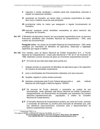 COOPERATIVA MISTA DOS PRODUTORES E PROCESSADORES ORGÂNICOS DA REGIÃO DA MANTIQUEIRA – CMPPORM
                                   “ORGÂNICOS DA MANTIQUEIRA”



              V     organizar e manter atualizado o cadastro geral das cooperativas nacionais e
                    expedir as respectivas certidões;

              VI apresentar ao Conselho, em tempo hábil, a proposta orçamentária do órgão,
                 bem como o relatório anual de suas atividades;

              VII providenciar todos os meios que assegurem o regular funcionamento do
                  Conselho;

              VIII executar quaisquer outras atividades necessárias ao pleno exercício das
                   atribuições do Conselho.

Art. 101 O Ministério da Agricultura incluirá, em sua proposta orçamentária anual, os recursos
         financeiros solicitados pelo Conselho Nacional de Cooperativismo - CNC, para
         custear seu funcionamento.

              Parágrafo único - As contas do Conselho Nacional de Cooperativismo - CNC serão
              prestadas por intermédio do Ministério da Agricultura, observada a legislação
              específica que regula a matéria.

Art. 102 Fica mantido, junto ao Banco Nacional de Crédito Cooperativo S.A., o “Fundo
         Nacional de Cooperativismo”, criado pelo Decreto-lei nº 59, de 21 de novembro de
         1966, destinado a prover recursos de apoio ao movimento cooperativista nacional35.

              § 1º O Fundo de que trata este artigo será suprido por:


              I     dotação incluída no orçamento do Ministério da Agricultura para o fim específico
                    de incentivo às atividades cooperativas;

              II    juros e amortizações dos financiamentos realizados com seus recursos;

              III   doações, legados e outras rendas eventuais;

              IV dotações consignadas pelo Fundo Federal Agropecuário e                           pelo        Instituto
                 Nacional de Colonização e Reforma Agrária - INCRA36.


              § 2º Os recursos do Fundo, deduzido o necessário ao custeio de sua
                   administração, serão aplicados pelo Banco Nacional de Crédito Cooperativo,
                   obrigatoriamente, em financiamento de atividades que interessem de maneira
                   relevante o abastecimento das     populações, a critério do Conselho
                   Nacional de Cooperativismo.

              § 3º O Conselho Nacional de Cooperativismo poderá, por conta do Fundo, autorizar
                   a concessão de estímulos ou auxílios para execução de atividades que, pela
                   sua relevância sócio-econômica, concorram para o desenvolvimento do
                   sistema cooperativista nacional.
35
           V.Resolução CNC nº 16
36
     Em lugar do INCRA, a SENACOOP (Decreto 90.393/84, art. 2º nº 1)
                    Rua Fausto Resende de Sousa, 143, Centro, Gonçalves - Minas Gerais, CEP 36680-000
                       Fone: (0XX35)-1654.1453 – E-mail: goncalves@organicosdamantiqueira.com.br
                                                                                                         27
 