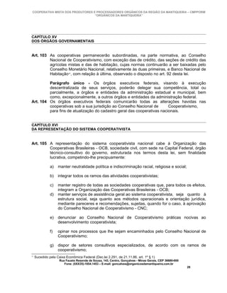 COOPERATIVA MISTA DOS PRODUTORES E PROCESSADORES ORGÂNICOS DA REGIÃO DA MANTIQUEIRA – CMPPORM
                                   “ORGÂNICOS DA MANTIQUEIRA”




CAPÍTULO XV
DOS ÓRGÃOS GOVERNAMENTAIS


Art. 103 As cooperativas permanecerão subordinadas, na parte normativa, ao Conselho
         Nacional de Cooperativismo, com exceção das de crédito, das seções de crédito das
         agrícolas mistas e das de habitação, cujas normas continuarão a ser baixadas pelo
         Conselho Monetário Nacional, relativamente às duas primeiras, e Banco Nacional de
         Habitação 37, com relação à última, observado o disposto no art. 92 desta lei.

         Parágrafo único - Os órgãos executivos federais, visando à execução
         descentralizada de seus serviços, poderão delegar sua competência, total ou
         parcialmente, a órgãos e entidades da administração estadual e municipal, bem
         como, excepcionalmente, a outros órgãos e entidades da administração federal.
Art. 104 Os órgãos executivos federais comunicarão todas as alterações havidas nas
         cooperativas sob a sua jurisdição ao Conselho Nacional de       Cooperativismo,
         para fins de atualização do cadastro geral das cooperativas nacionais.


CAPÍTULO XVI
DA REPRESENTAÇÃO DO SISTEMA COOPERATIVISTA


Art. 105 A representação do sistema cooperativista nacional cabe à Organização das
         Cooperativas Brasileiras - OCB, sociedade civil, com sede na Capital Federal, órgão
         técnico-consultivo do governo, estruturada nos termos desta lei, sem finalidade
         lucrativa, competindo-lhe precipuamente:

               a)   manter neutralidade política e indiscriminação racial, religiosa e social;

               b)   integrar todos os ramos das atividades cooperativistas;

               c)   manter registro de todas as sociedades cooperativas que, para todos os efeitos,
                    integram a Organização das Cooperativas Brasileiras - OCB;
               d)   manter serviços de assistência geral ao sistema cooperativista, seja quanto à
                    estrutura social, seja quanto aos métodos operacionais e orientação jurídica,
                    mediante pareceres e recomendações, sujeitas, quando for o caso, à aprovação
                    do Conselho Nacional de Cooperativismo - CNC;

               e)   denunciar ao Conselho Nacional de Cooperativismo práticas nocivas ao
                    desenvolvimento cooperativista;

               f)   opinar nos processos que lhe sejam encaminhados pelo Conselho Nacional de
                    Cooperativismo;

               g)   dispor de setores consultivos especializados, de acordo com os ramos de
                    cooperativismo;
37
     Sucedido pela Caixa Econômica Federal (Dec.lei 2.291, de 21.11.86, art. 1º § 1)
                     Rua Fausto Resende de Sousa, 143, Centro, Gonçalves - Minas Gerais, CEP 36680-000
                        Fone: (0XX35)-1654.1453 – E-mail: goncalves@organicosdamantiqueira.com.br
                                                                                                         28
 