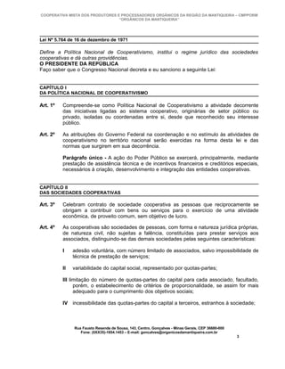 COOPERATIVA MISTA DOS PRODUTORES E PROCESSADORES ORGÂNICOS DA REGIÃO DA MANTIQUEIRA – CMPPORM
                                  “ORGÂNICOS DA MANTIQUEIRA”




Lei Nº 5.764 de 16 de dezembro de 1971

Define a Política Nacional de Cooperativismo, institui o regime jurídico das sociedades
cooperativas e dá outras providências.
O PRESIDENTE DA REPÚBLICA
Faço saber que o Congresso Nacional decreta e eu sanciono a seguinte Lei:


CAPÍTULO I
DA POLÍTICA NACIONAL DE COOPERATIVISMO

Art. 1º   Compreende-se como Política Nacional de Cooperativismo a atividade decorrente
          das iniciativas ligadas ao sistema cooperativo, originárias de setor público ou
          privado, isoladas ou coordenadas entre si, desde que reconhecido seu interesse
          público.

Art. 2º   As atribuições do Governo Federal na coordenação e no estímulo às atividades de
          cooperativismo no território nacional serão exercidas na forma desta lei e das
          normas que surgirem em sua decorrência.

          Parágrafo único - A ação do Poder Público se exercerá, principalmente, mediante
          prestação de assistência técnica e de incentivos financeiros e creditórios especiais,
          necessários à criação, desenvolvimento e integração das entidades cooperativas.


CAPÍTULO II
DAS SOCIEDADES COOPERATIVAS

Art. 3º   Celebram contrato de sociedade cooperativa as pessoas que reciprocamente se
          obrigam a contribuir com bens ou serviços para o exercício de uma atividade
          econômica, de proveito comum, sem objetivo de lucro.

Art. 4º   As cooperativas são sociedades de pessoas, com forma e natureza jurídica próprias,
          de natureza civil, não sujeitas a falência, constituídas para prestar serviços aos
          associados, distinguindo-se das demais sociedades pelas seguintes características:

          I    adesão voluntária, com número limitado de associados, salvo impossibilidade de
               técnica de prestação de serviços;

          II   variabilidade do capital social, representado por quotas-partes;

          III limitação do número de quotas-partes do capital para cada associado, facultado,
                porém, o estabelecimento de critérios de proporcionalidade, se assim for mais
                adequado para o cumprimento dos objetivos sociais;

          IV incessibilidade das quotas-partes do capital a terceiros, estranhos à sociedade;



               Rua Fausto Resende de Sousa, 143, Centro, Gonçalves - Minas Gerais, CEP 36680-000
                  Fone: (0XX35)-1654.1453 – E-mail: goncalves@organicosdamantiqueira.com.br
                                                                                                   3
 